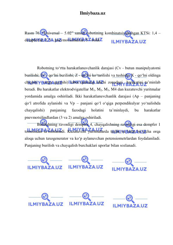 Ilmiybaza.uz 
 
 
 
Rasm 76. “Universal – 5.02” sanoat robotining kombinatsiyalashgan KTSi: 1,4 – 
dempferlar; 2, 3 – pnevmotsilindrlar; 5 – rolik 
 
  
 
 
 
 
 
Robotning to‘rtta harakatlanuvchanlik darajasi (Cv - butun manipulyatorni 
burilishi; Ev - qo‘lni burilishi; Z - qo‘lni ko‘tarilishi va tushishi; X - qo‘lni oldinga 
chiqishi – ortga qaytishi) robot qulining ishchi zonadagi  harakatini ta’minlab 
beradi. Bu harakatlar elektrodvigatellar M1, M2, M3, M4 dan kuzatuvchi yuritmalar 
yordamida amalga oshiriladi. Ikki harakatlanuvchanlik darajasi (Ap – panjaning 
qo‘l atrofida aylanishi va Vp – panjani qo‘l o‘qiga perpendikulyar yo‘nalishda 
chayqalishi) 
panjaning 
fazodagi 
holatini 
ta’minlaydi, 
bu 
harakatlar 
pnevmotsilindlardan (3 va 2) amalga oshiriladi. 
Burilishning ravonligi dempfer 4, chayqalishning ravonligi esa dempfer 1  
tomonidan ta’minlanadi. Kuzatuvchi yuritmalarda tezlik va holat bo‘yicha orqa 
aloqa uchun taxogenerator va ko‘p aylanuvchan potensiometrlardan foydalaniladi. 
Panjaning burilish va chayqalish burchaklari uporlar bilan sozlanadi. 
