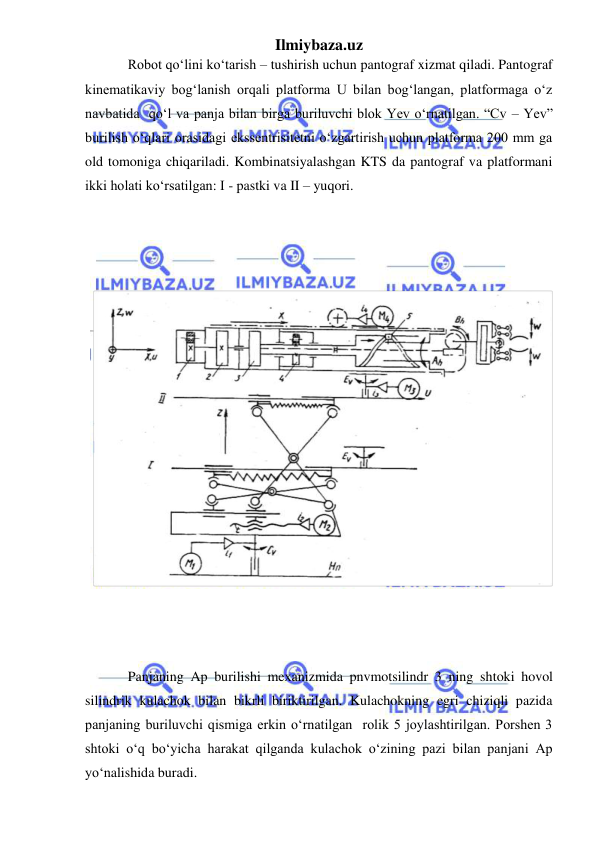 Ilmiybaza.uz 
 
Robot qo‘lini ko‘tarish – tushirish uchun pantograf xizmat qiladi. Pantograf 
kinematikaviy bog‘lanish orqali platforma U bilan bog‘langan, platformaga o‘z 
navbatida  qo‘l va panja bilan birga buriluvchi blok Yev o‘rnatilgan. “Cv – Yev” 
burilish o‘qlari orasidagi ekssentrisitetni o‘zgartirish uchun platforma 200 mm ga 
old tomoniga chiqariladi. Kombinatsiyalashgan KTS da pantograf va platformani 
ikki holati ko‘rsatilgan: I - pastki va II – yuqori. 
Panjaning Ap burilishi mexanizmida pnvmotsilindr 3 ning shtoki hovol 
silindrik kulachok bilan bikrli biriktirilgan. Kulachokning egri chiziqli pazida 
panjaning buriluvchi qismiga erkin o‘rnatilgan  rolik 5 joylashtirilgan. Porshen 3 
shtoki o‘q bo‘yicha harakat qilganda kulachok o‘zining pazi bilan panjani Ap 
yo‘nalishida buradi. 
