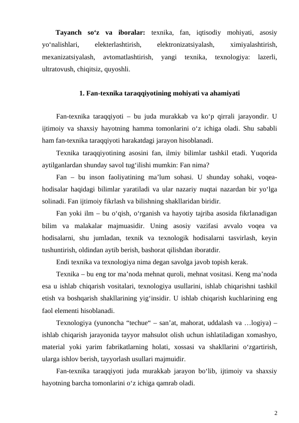 Tayanch  so‘z  va  iboralar:  texnika,  fan,  iqtisodiy  mohiyati,  asosiy
yo‘nalishlari,
 
elekterlashtirish,
 
elektronizatsiyalash,
 
ximiyalashtirish,
mexanizatsiyalash,  avtomatlashtirish,  yangi  texnika,  texnologiya:  lazerli,
ultratovush, chiqitsiz, quyoshli.
1. Fan-texnika taraqqiyotining mohiyati va ahamiyati
Fan-texnika taraqqiyoti – bu juda murakkab va ko‘p qirrali jarayondir. U
ijtimoiy va shaxsiy hayotning hamma tomonlarini o‘z ichiga oladi. Shu sababli
ham fan-texnika taraqqiyoti harakatdagi jarayon hisoblanadi. 
Texnika taraqqiyotining asosini fan, ilmiy bilimlar tashkil etadi. Yuqorida
aytilganlardan shunday savol tug‘ilishi mumkin: Fan nima?
Fan  –  bu  inson  faoliyatining  ma’lum  sohasi.  U  shunday  sohaki,  voqea-
hodisalar haqidagi bilimlar yaratiladi va ular nazariy nuqtai nazardan bir yo‘lga
solinadi. Fan ijtimoiy fikrlash va bilishning shakllaridan biridir.
Fan yoki ilm – bu o‘qish, o‘rganish va hayotiy tajriba asosida fikrlanadigan
bilim  va  malakalar  majmuasidir.  Uning  asosiy  vazifasi  avvalo  voqea  va
hodisalarni,  shu  jumladan,  texnik  va  texnologik  hodisalarni  tasvirlash,  keyin
tushuntirish, oldindan aytib berish, bashorat qilishdan iboratdir.
Endi texnika va texnologiya nima degan savolga javob topish kerak.
Texnika – bu eng tor ma’noda mehnat quroli, mehnat vositasi. Keng ma’noda
esa u ishlab chiqarish vositalari, texnologiya usullarini, ishlab chiqarishni tashkil
etish va boshqarish shakllarining yig‘insidir. U ishlab chiqarish kuchlarining eng
faol elementi hisoblanadi.
Texnologiya (yunoncha “techue“ – san’at, mahorat, uddalash va …logiya) –
ishlab chiqarish jarayonida tayyor mahsulot olish uchun ishlatiladigan xomashyo,
material  yoki  yarim  fabrikatlarning  holati,  xossasi  va  shakllarini  o‘zgartirish,
ularga ishlov berish, tayyorlash usullari majmuidir.
Fan-texnika taraqqiyoti juda murakkab jarayon bo‘lib, ijtimoiy va shaxsiy
hayotning barcha tomonlarini o‘z ichiga qamrab oladi.
2
