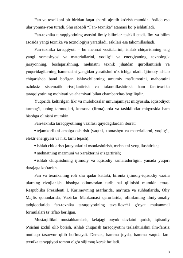 Fan va texnikani bir biridan faqat shartli ajratib ko‘rish mumkin. Aslida esa
ular yonma-yon turadi. Shu sababli “Fan- texnika“ atamasi ko‘p ishlatiladi.
Fan-texnika taraqqiyotining asosini ilmiy bilimlar tashkil etadi. Ilm va bilim
asosida yangi texnika va texnologiya yaratiladi, eskilari esa takomillashadi.
Fan-texnika taraqqiyoti – bu mehnat vositalarini, ishlab chiqarishning eng
yangi  xomashyosi  va  materiallarini,  yoqilg‘i  va  energiyaning,  texnologik
jarayonning,  boshqarishning,  mehnatni  texnik  jihatdan  qurollantirish  va
yuqoridagilarning hammasini yangidan yaratishni o‘z ichiga oladi. Ijtimoiy ishlab
chiqarishda  band  bo‘lgan  ishlovchilarning  umumiy  ma’lumotini,  mahoratini
uzluksiz  sistematik  rivojlantirish  va  takomillashtirish  ham  fan-texnika
taraqqiyotining mohiyati va ahamiyati bilan chambarchas bog‘liqdir.
Yuqorida keltirilgan fikr va mulohozalar umumjamiyat miqyosida, iqtisodiyot
tarmog‘i, uning tarmoqlari, korxona (firma)larda va tashkilotlar miqyosida ham
hisobga olinishi mumkin. 
Fan-texnika taraqqiyotining vazifasi quyidagilardan iborat:
tejamkorlikni amalga oshirish (vaqtni, xomashyo va materiallarni, yoqilg‘i,
elektr energiyasi va h.k. larni tejash);
ishlab chiqarish jarayonlarini osonlashtirish, mehnatni yengillashtirish;
mehnatning mazmuni va xarakterini o‘zgartirish;
ishlab chiqarishning ijtimoiy va iqtisodiy samaradorligini yanada yuqori
darajaga ko‘tarish.
Fan va texnikaning roli shu qadar kattaki, bironta ijtimoiy-iqtisodiy vazifa
ularning  rivojlanishi  hisobga  olinmasdan  turib  hal  qilinishi  mumkin  emas.
Respublika Prezidenti I. Karimovning asarlarida, ma’ruza va suhbatlarida, Oliy
Majlis  qonunlarida,  Vazirlar  Mahkamasi  qarorlarida,  olimlarning  ilmiy-amaliy
tadqiqotlarida  fan-texnika  taraqqiyotining  tavsiflovchi  g‘oyat  mukammal
formulalari ta’riflab berilgan.          
Mustaqillikni  mustahkamlash,  kelajagi  buyuk  davlatni  qurish,  iqtisodiy
o‘sishni izchil olib borish, ishlab chiqarish taraqqiyotini tezlashtirishni ilm-fansiz
mutlaqo tasavvur  qilib bo‘lmaydi. Demak, hamma joyda, hamma vaqtda fan-
texnika taraqqiyoti tomon olg‘a siljimoq kerak bo‘ladi.  
3
