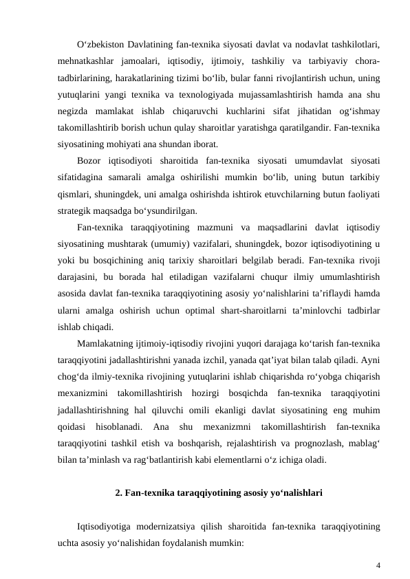 O‘zbekiston Davlatining fan-texnika siyosati davlat va nodavlat tashkilotlari,
mehnatkashlar  jamoalari,  iqtisodiy,  ijtimoiy,  tashkiliy  va  tarbiyaviy  chora-
tadbirlarining, harakatlarining tizimi bo‘lib, bular fanni rivojlantirish uchun, uning
yutuqlarini yangi texnika va texnologiyada mujassamlashtirish hamda ana shu
negizda  mamlakat  ishlab  chiqaruvchi  kuchlarini  sifat  jihatidan  og‘ishmay
takomillashtirib borish uchun qulay sharoitlar yaratishga qaratilgandir. Fan-texnika
siyosatining mohiyati ana shundan iborat.
Bozor  iqtisodiyoti  sharoitida  fan-texnika  siyosati  umumdavlat  siyosati
sifatidagina  samarali  amalga  oshirilishi  mumkin  bo‘lib,  uning  butun  tarkibiy
qismlari, shuningdek, uni amalga oshirishda ishtirok etuvchilarning butun faoliyati
strategik maqsadga bo‘ysundirilgan.
Fan-texnika  taraqqiyotining  mazmuni  va  maqsadlarini  davlat  iqtisodiy
siyosatining mushtarak (umumiy) vazifalari, shuningdek, bozor iqtisodiyotining u
yoki bu bosqichining aniq tarixiy sharoitlari belgilab beradi. Fan-texnika rivoji
darajasini,  bu  borada  hal  etiladigan  vazifalarni  chuqur  ilmiy  umumlashtirish
asosida davlat fan-texnika taraqqiyotining asosiy yo‘nalishlarini ta’riflaydi hamda
ularni  amalga  oshirish  uchun  optimal  shart-sharoitlarni  ta’minlovchi  tadbirlar
ishlab chiqadi.
Mamlakatning ijtimoiy-iqtisodiy rivojini yuqori darajaga ko‘tarish fan-texnika
taraqqiyotini jadallashtirishni yanada izchil, yanada qat’iyat bilan talab qiladi. Ayni
chog‘da ilmiy-texnika rivojining yutuqlarini ishlab chiqarishda ro‘yobga chiqarish
mexanizmini  takomillashtirish  hozirgi  bosqichda  fan-texnika  taraqqiyotini
jadallashtirishning  hal  qiluvchi  omili  ekanligi  davlat  siyosatining  eng  muhim
qoidasi  hisoblanadi.  Ana  shu  mexanizmni  takomillashtirish  fan-texnika
taraqqiyotini tashkil etish va boshqarish, rejalashtirish va prognozlash, mablag‘
bilan ta’minlash va rag‘batlantirish kabi elementlarni o‘z ichiga oladi.
2. Fan-texnika taraqqiyotining asosiy yo‘nalishlari
Iqtisodiyotiga  modernizatsiya  qilish  sharoitida  fan-texnika  taraqqiyotining
uchta asosiy yo‘nalishidan foydalanish mumkin:
4
