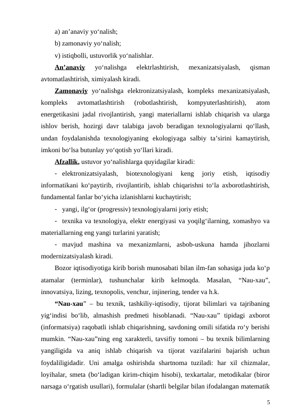 a) an’anaviy yo‘nalish;
b) zamonaviy yo‘nalish;
v) istiqbolli, ustuvorlik yo‘nalishlar.
An’anaviy 
yo‘nalishga  elektrlashtirish,  mexanizatsiyalash,  qisman
avtomatlashtirish, ximiyalash kiradi.
Zamonaviy yo‘nalishga  elektronizatsiyalash,  kompleks  mexanizatsiyalash,
kompleks  avtomatlashtirish  (robotlashtirish,  kompyuterlashtirish),  atom
energetikasini jadal rivojlantirish, yangi materiallarni ishlab chiqarish va ularga
ishlov berish, hozirgi  davr  talabiga javob beradigan texnologiyalarni  qo‘llash,
undan  foydalanishda  texnologiyaning  ekologiyaga  salbiy  ta’sirini  kamaytirish,
imkoni bo‘lsa butunlay yo‘qotish yo‘llari kiradi.
Afzallik, ustuvor yo‘nalishlarga quyidagilar kiradi: 
- elektronizatsiyalash,  biotexnologiyani  keng  joriy  etish,  iqtisodiy
informatikani ko‘paytirib, rivojlantirib, ishlab chiqarishni to‘la axborotlashtirish,
fundamental fanlar bo‘yicha izlanishlarni kuchaytirish;    
- yangi, ilg‘or (progressiv) texnologiyalarni joriy etish;
- texnika va texnologiya, elektr energiyasi va yoqilg‘ilarning, xomashyo va
materiallarning eng yangi turlarini yaratish;
- mavjud  mashina  va  mexanizmlarni,  asbob-uskuna  hamda  jihozlarni
modernizatsiyalash kiradi.
Bozor iqtisodiyotiga kirib borish munosabati bilan ilm-fan sohasiga juda ko‘p
atamalar  (terminlar),  tushunchalar  kirib  kelmoqda.  Masalan,  “Nau-xau”,
innovatsiya, lizing, texnopolis, venchur, injinering, tender va h.k.
“Nau-xau” – bu texnik, tashkiliy-iqtisodiy, tijorat bilimlari va tajribaning
yig‘indisi  bo‘lib,  almashish  predmeti  hisoblanadi.  “Nau-xau” tipidagi  axborot
(informatsiya) raqobatli ishlab chiqarishning, savdoning omili sifatida ro‘y berishi
mumkin. “Nau-xau”ning eng xarakterli, tavsifiy tomoni – bu texnik bilimlarning
yangiligida  va  aniq  ishlab  chiqarish  va  tijorat  vazifalarini  bajarish  uchun
foydaliligidadir.  Uni  amalga  oshirishda  shartnoma  tuziladi:  har  xil  chizmalar,
loyihalar, smeta (bo‘ladigan kirim-chiqim hisobi), texkartalar, metodikalar (biror
narsaga o‘rgatish usullari), formulalar (shartli belgilar bilan ifodalangan matematik
5
