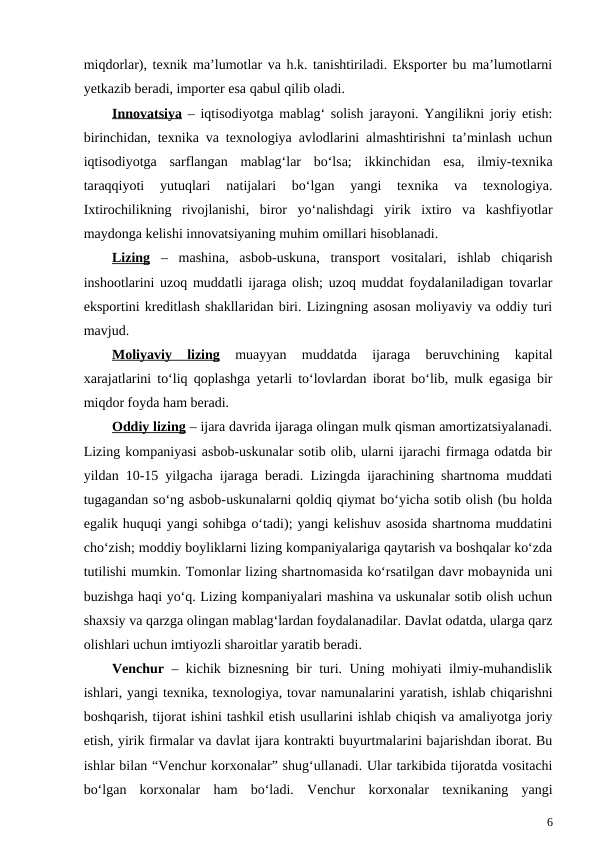 miqdorlar), texnik ma’lumotlar va h.k. tanishtiriladi. Eksporter bu ma’lumotlarni
yetkazib beradi, importer esa qabul qilib oladi.
Innovatsiya – iqtisodiyotga mablag‘ solish jarayoni. Yangilikni joriy etish:
birinchidan, texnika va texnologiya avlodlarini almashtirishni ta’minlash uchun
iqtisodiyotga  sarflangan  mablag‘lar  bo‘lsa;  ikkinchidan  esa,  ilmiy-texnika
taraqqiyoti  yutuqlari  natijalari  bo‘lgan  yangi  texnika  va  texnologiya.
Ixtirochilikning  rivojlanishi,  biror  yo‘nalishdagi  yirik  ixtiro  va  kashfiyotlar
maydonga kelishi innovatsiyaning muhim omillari hisoblanadi.
Lizing –  mashina,  asbob-uskuna,  transport  vositalari,  ishlab  chiqarish
inshootlarini uzoq muddatli ijaraga olish; uzoq muddat foydalaniladigan tovarlar
eksportini kreditlash shakllaridan biri. Lizingning asosan moliyaviy va oddiy turi
mavjud.
Moliyaviy  lizing 
muayyan  muddatda  ijaraga  beruvchining  kapital
xarajatlarini to‘liq qoplashga yetarli to‘lovlardan iborat bo‘lib, mulk egasiga bir
miqdor foyda ham beradi.
Oddiy lizing – ijara davrida ijaraga olingan mulk qisman amortizatsiyalanadi.
Lizing kompaniyasi asbob-uskunalar sotib olib, ularni ijarachi firmaga odatda bir
yildan 10-15 yilgacha ijaraga beradi. Lizingda ijarachining shartnoma muddati
tugagandan so‘ng asbob-uskunalarni qoldiq qiymat bo‘yicha sotib olish (bu holda
egalik huquqi yangi sohibga o‘tadi); yangi kelishuv asosida shartnoma muddatini
cho‘zish; moddiy boyliklarni lizing kompaniyalariga qaytarish va boshqalar ko‘zda
tutilishi mumkin. Tomonlar lizing shartnomasida ko‘rsatilgan davr mobaynida uni
buzishga haqi yo‘q. Lizing kompaniyalari mashina va uskunalar sotib olish uchun
shaxsiy va qarzga olingan mablag‘lardan foydalanadilar. Davlat odatda, ularga qarz
olishlari uchun imtiyozli sharoitlar yaratib beradi.
Venchur – kichik biznesning bir turi. Uning mohiyati ilmiy-muhandislik
ishlari, yangi texnika, texnologiya, tovar namunalarini yaratish, ishlab chiqarishni
boshqarish, tijorat ishini tashkil etish usullarini ishlab chiqish va amaliyotga joriy
etish, yirik firmalar va davlat ijara kontrakti buyurtmalarini bajarishdan iborat. Bu
ishlar bilan “Venchur korxonalar” shug‘ullanadi. Ular tarkibida tijoratda vositachi
bo‘lgan  korxonalar  ham  bo‘ladi.  Venchur  korxonalar  texnikaning  yangi
6
