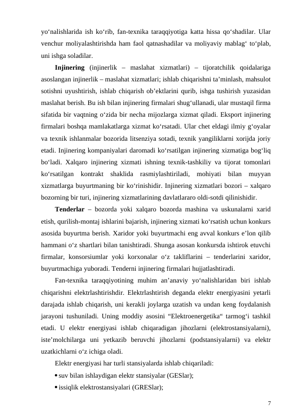 yo‘nalishlarida ish ko‘rib, fan-texnika taraqqiyotiga katta hissa qo‘shadilar. Ular
venchur moliyalashtirishda ham faol qatnashadilar va moliyaviy mablag‘ to‘plab,
uni ishga soladilar.
Injinering (injinerlik  –  maslahat  xizmatlari)  –  tijoratchilik  qoidalariga
asoslangan injinerlik – maslahat xizmatlari; ishlab chiqarishni ta’minlash, mahsulot
sotishni uyushtirish, ishlab chiqarish ob’ektlarini qurib, ishga tushirish yuzasidan
maslahat berish. Bu ish bilan injinering firmalari shug‘ullanadi, ular mustaqil firma
sifatida bir vaqtning o‘zida bir necha mijozlarga xizmat qiladi. Eksport injinering
firmalari boshqa mamlakatlarga xizmat ko‘rsatadi. Ular chet eldagi ilmiy g‘oyalar
va texnik ishlanmalar bozorida litsenziya sotadi, texnik yangiliklarni xorijda joriy
etadi. Injinering kompaniyalari daromadi ko‘rsatilgan injinering xizmatiga bog‘liq
bo‘ladi. Xalqaro injinering xizmati ishning texnik-tashkiliy va tijorat tomonlari
ko‘rsatilgan  kontrakt  shaklida  rasmiylashtiriladi,  mohiyati  bilan  muyyan
xizmatlarga buyurtmaning bir ko‘rinishidir. Injinering xizmatlari bozori – xalqaro
bozorning bir turi, injinering xizmatlarining davlatlararo oldi-sotdi qilinishidir.
Tenderlar – bozorda yoki xalqaro bozorda mashina va uskunalarni xarid
etish, qurilish-montaj ishlarini bajarish, injinering xizmati ko‘rsatish uchun konkurs
asosida buyurtma berish. Xaridor yoki buyurtmachi eng avval konkurs e’lon qilib
hammani o‘z shartlari bilan tanishtiradi. Shunga asosan konkursda ishtirok etuvchi
firmalar, konsorsiumlar  yoki  korxonalar  o‘z takliflarini  – tenderlarini  xaridor,
buyurtmachiga yuboradi. Tenderni injinering firmalari hujjatlashtiradi.
Fan-texnika  taraqqiyotining  muhim  an’anaviy  yo‘nalishlaridan  biri  ishlab
chiqarishni elektrlashtirishdir. Elektrlashtirish deganda elektr energiyasini yetarli
darajada ishlab chiqarish, uni kerakli joylarga uzatish va undan keng foydalanish
jarayoni tushuniladi. Uning moddiy asosini “Elektroenergetika“ tarmog‘i tashkil
etadi.  U  elektr  energiyasi  ishlab  chiqaradigan  jihozlarni  (elektrostansiyalarni),
iste’molchilarga  uni  yetkazib  beruvchi  jihozlarni  (podstansiyalarni)  va  elektr
uzatkichlarni o‘z ichiga oladi.
Elektr energiyasi har turli stansiyalarda ishlab chiqariladi:
suv bilan ishlaydigan elektr stansiyalar (GESlar);
issiqlik elektrostansiyalari (GRESlar);
7
