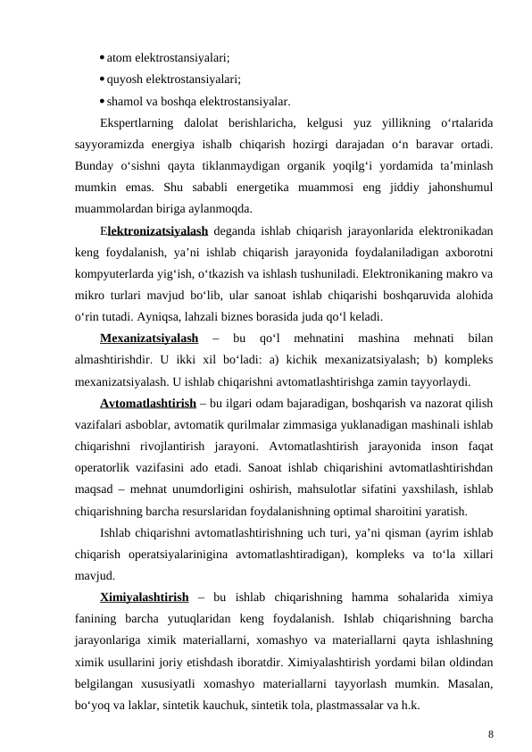 atom elektrostansiyalari;
quyosh elektrostansiyalari;
shamol va boshqa elektrostansiyalar.
Ekspertlarning  dalolat  berishlaricha,  kelgusi  yuz  yillikning  o‘rtalarida
sayyoramizda  energiya  ishalb  chiqarish  hozirgi  darajadan  o‘n  baravar  ortadi.
Bunday  o‘sishni  qayta  tiklanmaydigan  organik  yoqilg‘i  yordamida  ta’minlash
mumkin  emas.  Shu  sababli  energetika  muammosi  eng  jiddiy  jahonshumul
muammolardan biriga aylanmoqda.
Elektronizatsiyalash deganda ishlab chiqarish jarayonlarida elektronikadan
keng foydalanish, ya’ni ishlab chiqarish jarayonida foydalaniladigan axborotni
kompyuterlarda yig‘ish, o‘tkazish va ishlash tushuniladi. Elektronikaning makro va
mikro turlari mavjud bo‘lib, ular sanoat ishlab chiqarishi boshqaruvida alohida
o‘rin tutadi. Ayniqsa, lahzali biznes borasida juda qo‘l keladi. 
Mexanizatsiyalash 
–  bu  qo‘l  mehnatini  mashina  mehnati  bilan
almashtirishdir.  U  ikki  xil  bo‘ladi:  a)  kichik  mexanizatsiyalash;  b)  kompleks
mexanizatsiyalash. U ishlab chiqarishni avtomatlashtirishga zamin tayyorlaydi. 
Avtomatlashtirish – bu ilgari odam bajaradigan, boshqarish va nazorat qilish
vazifalari asboblar, avtomatik qurilmalar zimmasiga yuklanadigan mashinali ishlab
chiqarishni  rivojlantirish  jarayoni.  Avtomatlashtirish  jarayonida  inson  faqat
operatorlik vazifasini ado etadi. Sanoat ishlab chiqarishini avtomatlashtirishdan
maqsad – mehnat unumdorligini oshirish, mahsulotlar sifatini yaxshilash, ishlab
chiqarishning barcha resurslaridan foydalanishning optimal sharoitini yaratish.    
Ishlab chiqarishni avtomatlashtirishning uch turi, ya’ni qisman (ayrim ishlab
chiqarish  operatsiyalarinigina  avtomatlashtiradigan),  kompleks  va  to‘la  xillari
mavjud.
Ximiyalashtirish –  bu  ishlab  chiqarishning  hamma  sohalarida  ximiya
fanining  barcha  yutuqlaridan  keng  foydalanish.  Ishlab  chiqarishning  barcha
jarayonlariga ximik materiallarni, xomashyo va materiallarni qayta ishlashning
ximik usullarini joriy etishdash iboratdir. Ximiyalashtirish yordami bilan oldindan
belgilangan  xususiyatli  xomashyo  materiallarni  tayyorlash  mumkin.  Masalan,
bo‘yoq va laklar, sintetik kauchuk, sintetik tola, plastmassalar va h.k.
8
