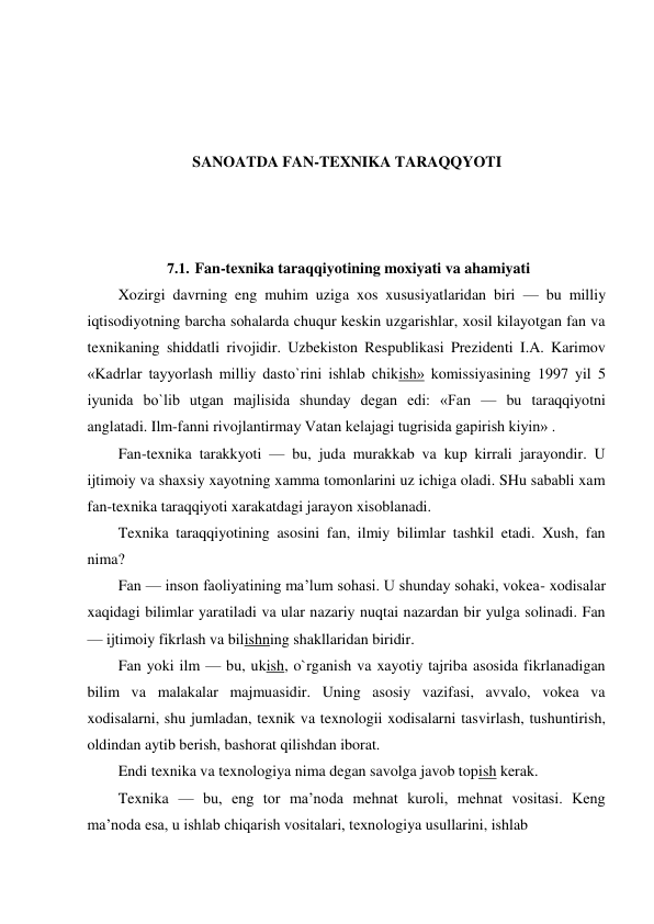  
 
 
 
 
SANOATDA FAN-TEXNIKA TARAQQYOTI 
 
 
 
7.1. Fan-texnika taraqqiyotining moxiyati va ahamiyati 
Xozirgi davrning eng muhim uziga xos xususiyatlaridan biri — bu milliy 
iqtisodiyotning barcha sohalarda chuqur keskin uzgarishlar, xosil kilayotgan fan va 
texnikaning shiddatli rivojidir. Uzbekiston Respublikasi Prezidenti I.A. Karimov 
«Kadrlar tayyorlash milliy dasto`rini ishlab chikish» komissiyasining 1997 yil 5 
iyunida bo`lib utgan majlisida shunday degan edi: «Fan — bu taraqqiyotni 
anglatadi. Ilm-fanni rivojlantirmay Vatan kelajagi tugrisida gapirish kiyin» . 
Fan-texnika tarakkyoti — bu, juda murakkab va kup kirrali jarayondir. U 
ijtimoiy va shaxsiy xayotning xamma tomonlarini uz ichiga oladi. SHu sababli xam 
fan-texnika taraqqiyoti xarakatdagi jarayon xisoblanadi. 
Texnika taraqqiyotining asosini fan, ilmiy bilimlar tashkil etadi. Xush, fan 
nima? 
Fan — inson faoliyatining ma’lum sohasi. U shunday sohaki, vokea- xodisalar 
xaqidagi bilimlar yaratiladi va ular nazariy nuqtai nazardan bir yulga solinadi. Fan 
— ijtimoiy fikrlash va bilishning shakllaridan biridir. 
Fan yoki ilm — bu, ukish, o`rganish va xayotiy tajriba asosida fikrlanadigan 
bilim va malakalar majmuasidir. Uning asosiy vazifasi, avvalo, vokea va 
xodisalarni, shu jumladan, texnik va texnologii xodisalarni tasvirlash, tushuntirish, 
oldindan aytib berish, bashorat qilishdan iborat. 
Endi texnika va texnologiya nima degan savolga javob topish kerak. 
Texnika — bu, eng tor ma’noda mehnat kuroli, mehnat vositasi. Keng 
ma’noda esa, u ishlab chiqarish vositalari, texnologiya usullarini, ishlab 
