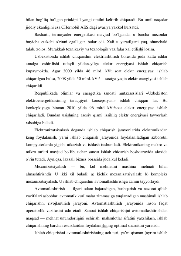  
bilan bog`liq bo`lgan prinkipial yangi omilni keltirib chiqaradi. Bu omil naqadar  
jiddiy ekanligini esa CHernobil AESidagi avariya yakkol kursatdi. 
Basharti, termoyader energetikasi mavjud bo`lganda, u barcha mezonlar 
buyicha etakchi o`rinni egallagan bular edi. Xali u yaratilgani yuq, shunchaki 
talab, xolos. Murakkab texnikaviy va texnologik vazifalar xal etilishi lozim. 
Uzbekistonda ishlab chiqarishni elektrlashtirish borasida juda katta ishlar 
amalga oshirilishi tufayli yildan-yilga elektr energiyasi ishlab chiqarish 
kupaymokda. Agar 2000 yilda 46 mlrd. kVt soat elektr energiyasi ishlab 
chiqarilgan bulsa, 2008 yilda 50 mlrd. kVt/ —soatga yaqin elektr energiyasi ishlab 
chiqarildi. 
Respublikada olimlar va energetika sanoati mutaxassislari «Uzbekiston 
elektroenergetikasining taraqqiyot konsepsiyasi» ishlab chiqqan lar. Bu 
konkepkiyaga binoan 2010 yilda 96 mlrd kVt/soat elektr energiyasi ishlab 
chiqariladi. Bundan usishning asosiy qismi issikliq elektr energiyasi tayyorlash 
xdsobiga buladi. 
Elektronizatsiyalash deganda ishlab chiqarish jarayonlarida elektronikadan 
keng foydalanish, ya’ni ishlab chiqarish jarayonida foydalaniladigan axborotni 
kompyuterlarda yigish, utkazish va ishlash tushuniladi. Elektronikaning makro va 
mikro turlari mavjud bo`lib, uchar sanoat ishlab chiqarish boshqaruvida aloxida 
o`rin tutadi. Ayniqsa, laxzali biznes borasida juda kul keladi. 
Mexanizatsiyalash 
— 
bu, 
kul 
mehnatini 
mashina 
mehnati 
bilan 
almashtirishdir. U ikki xil buladi: a) kichik mexanizatsiyalash; b) kompleks 
mexanizatsiyalash. U ishlab chiqarishni avtomatlashtirishga zamin tayyorlaydi. 
Avtomatlashtirish — ilgari odam bajaradigan, boshqarish va nazorat qilish 
vazifalari asboblar, avtomatik kurilmalar zimmasiga yuqlanadigan mashinali ishlab 
chiqarishni rivojlantirish jarayoni. Avtomatlashtirish jarayonida inson faqat 
operatorlik vazifasini ado etadi. Sanoat ishlab chiqarishini avtomatlashtirishdan 
maqsad — mehnat unumdorligini oshirish, mahsulotlar sifatini yaxshilash, ishlab 
chiqarishning barcha resurslaridan foydalanishning optimal sharoitini yaratish. 
Ishlab chiqarishni avtomatlashtirishning uch turi, ya’ni qisman (ayrim ishlab 
