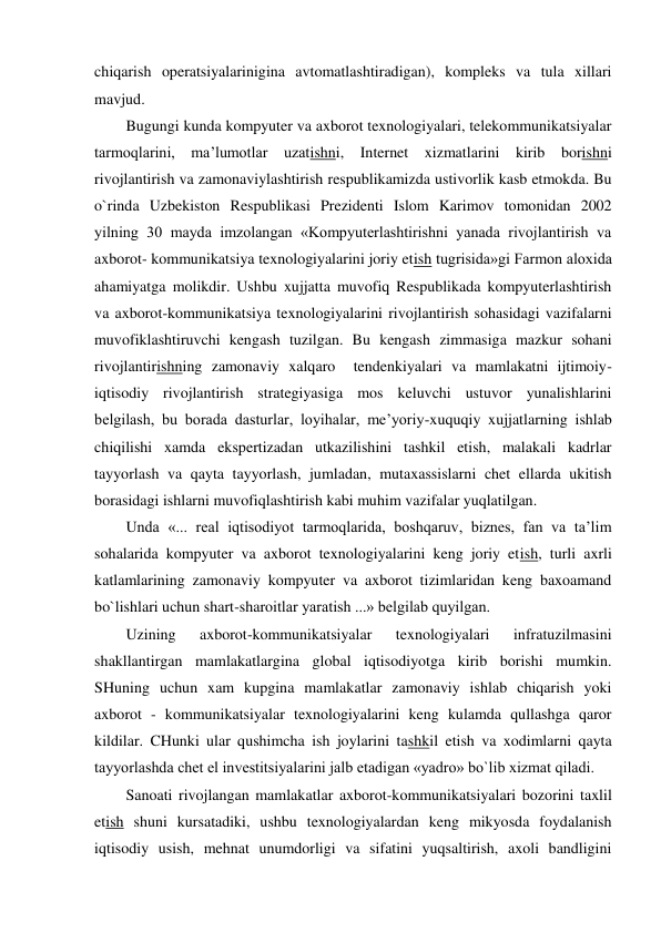  
chiqarish operatsiyalarinigina avtomatlashtiradigan), kompleks va tula xillari 
mavjud. 
Bugungi kunda kompyuter va axborot texnologiyalari, telekommunikatsiyalar 
tarmoqlarini, ma’lumotlar uzatishni, Internet xizmatlarini kirib borishni 
rivojlantirish va zamonaviylashtirish respublikamizda ustivorlik kasb etmokda. Bu 
o`rinda Uzbekiston Respublikasi Prezidenti Islom Karimov tomonidan 2002 
yilning 30 mayda imzolangan «Kompyuterlashtirishni yanada rivojlantirish va 
axborot- kommunikatsiya texnologiyalarini joriy etish tugrisida»gi Farmon aloxida 
ahamiyatga molikdir. Ushbu xujjatta muvofiq Respublikada kompyuterlashtirish 
va axborot-kommunikatsiya texnologiyalarini rivojlantirish sohasidagi vazifalarni 
muvofiklashtiruvchi kengash tuzilgan. Bu kengash zimmasiga mazkur sohani 
rivojlantirishning zamonaviy xalqaro  tendenkiyalari va mamlakatni ijtimoiy-
iqtisodiy rivojlantirish strategiyasiga mos keluvchi ustuvor yunalishlarini 
belgilash, bu borada dasturlar, loyihalar, me’yoriy-xuquqiy xujjatlarning ishlab 
chiqilishi xamda ekspertizadan utkazilishini tashkil etish, malakali kadrlar 
tayyorlash va qayta tayyorlash, jumladan, mutaxassislarni chet ellarda ukitish 
borasidagi ishlarni muvofiqlashtirish kabi muhim vazifalar yuqlatilgan. 
Unda «... real iqtisodiyot tarmoqlarida, boshqaruv, biznes, fan va ta’lim 
sohalarida kompyuter va axborot texnologiyalarini keng joriy etish, turli axrli 
katlamlarining zamonaviy kompyuter va axborot tizimlaridan keng baxoamand 
bo`lishlari uchun shart-sharoitlar yaratish ...» belgilab quyilgan. 
Uzining 
axborot-kommunikatsiyalar 
texnologiyalari 
infratuzilmasini 
shakllantirgan mamlakatlargina global iqtisodiyotga kirib borishi mumkin. 
SHuning uchun xam kupgina mamlakatlar zamonaviy ishlab chiqarish yoki 
axborot - kommunikatsiyalar texnologiyalarini keng kulamda qullashga qaror 
kildilar. CHunki ular qushimcha ish joylarini tashkil etish va xodimlarni qayta 
tayyorlashda chet el investitsiyalarini jalb etadigan «yadro» bo`lib xizmat qiladi. 
Sanoati rivojlangan mamlakatlar axborot-kommunikatsiyalari bozorini taxlil 
etish shuni kursatadiki, ushbu texnologiyalardan keng mikyosda foydalanish 
iqtisodiy usish, mehnat unumdorligi va sifatini yuqsaltirish, axoli bandligini 
