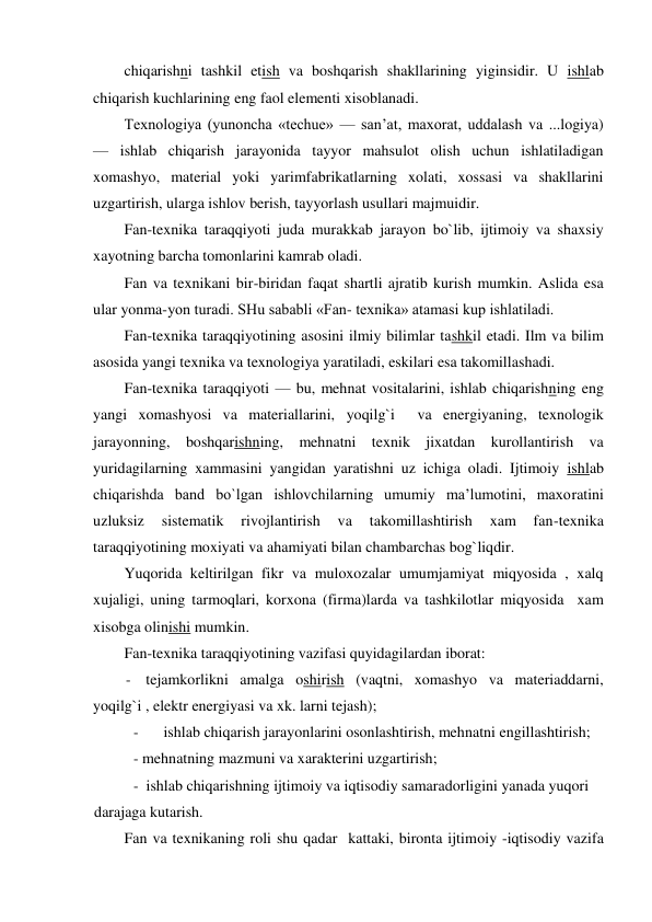  
chiqarishni tashkil etish va boshqarish shakllarining yiginsidir. U ishlab 
chiqarish kuchlarining eng faol elementi xisoblanadi. 
Texnologiya (yunoncha «techue» — san’at, maxorat, uddalash va ...logiya) 
— ishlab chiqarish jarayonida tayyor mahsulot olish uchun ishlatiladigan 
xomashyo, material yoki yarimfabrikatlarning xolati, xossasi va shakllarini 
uzgartirish, ularga ishlov berish, tayyorlash usullari majmuidir. 
Fan-texnika taraqqiyoti juda murakkab jarayon bo`lib, ijtimoiy va shaxsiy 
xayotning barcha tomonlarini kamrab oladi. 
Fan va texnikani bir-biridan faqat shartli ajratib kurish mumkin. Aslida esa 
ular yonma-yon turadi. SHu sababli «Fan- texnika» atamasi kup ishlatiladi. 
Fan-texnika taraqqiyotining asosini ilmiy bilimlar tashkil etadi. Ilm va bilim 
asosida yangi texnika va texnologiya yaratiladi, eskilari esa takomillashadi. 
Fan-texnika taraqqiyoti — bu, mehnat vositalarini, ishlab chiqarishning eng 
yangi xomashyosi va materiallarini, yoqilg`i  va energiyaning, texnologik 
jarayonning, boshqarishning, mehnatni texnik jixatdan kurollantirish va 
yuridagilarning xammasini yangidan yaratishni uz ichiga oladi. Ijtimoiy ishlab 
chiqarishda band bo`lgan ishlovchilarning umumiy ma’lumotini, maxoratini 
uzluksiz 
sistematik 
rivojlantirish 
va 
takomillashtirish 
xam 
fan-texnika 
taraqqiyotining moxiyati va ahamiyati bilan chambarchas bog`liqdir. 
Yuqorida keltirilgan fikr va muloxozalar umumjamiyat miqyosida , xalq 
xujaligi, uning tarmoqlari, korxona (firma)larda va tashkilotlar miqyosida  xam 
xisobga olinishi mumkin. 
Fan-texnika taraqqiyotining vazifasi quyidagilardan iborat: 
- tejamkorlikni amalga oshirish (vaqtni, xomashyo va materiaddarni, 
yoqilg`i , elektr energiyasi va xk. larni tejash); 
- 
ishlab chiqarish jarayonlarini osonlashtirish, mehnatni engillashtirish; 
- mehnatning mazmuni va xarakterini uzgartirish; 
- ishlab chiqarishning ijtimoiy va iqtisodiy samaradorligini yanada yuqori 
darajaga kutarish. 
Fan va texnikaning roli shu qadar  kattaki, bironta ijtimoiy -iqtisodiy vazifa 
