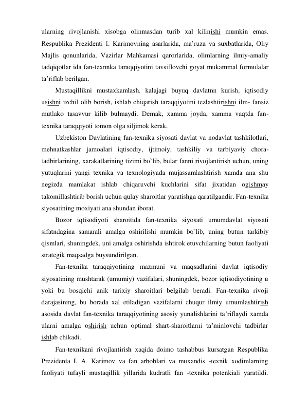  
ularning rivojlanishi xisobga olinmasdan turib xal kilinishi mumkin emas. 
Respublika Prezidenti I. Karimovning asarlarida, ma’ruza va suxbatlarida, Oliy 
Majlis qonunlarida, Vazirlar Mahkamasi qarorlarida, olimlarning ilmiy-amaliy 
tadqiqotlar ida fan-texnnka taraqqiyotini tavsiflovchi goyat mukammal formulalar 
ta’riflab berilgan. 
Mustaqillikni mustaxkamlash, kalajagi buyuq davlatnn kurish, iqtisodiy 
usishni izchil olib borish, ishlab chiqarish taraqqiyotini tezlashtirishni ilm- fansiz 
mutlako tasavvur kilib bulmaydi. Demak, xamma joyda, xamma vaqtda fan-
texnika taraqqiyoti tomon olga siljimok kerak. 
Uzbekiston Davlatining fan-texnika siyosati davlat va nodavlat tashkilotlari, 
mehnatkashlar jamoalari iqtisodiy, ijtimoiy, tashkiliy va tarbiyaviy chora-
tadbirlarining, xarakatlarining tizimi bo`lib, bular fanni rivojlantirish uchun, uning 
yutuqlarini yangi texnika va texnologiyada mujassamlashtirish xamda ana shu 
negizda mamlakat ishlab chiqaruvchi kuchlarini sifat jixatidan ogishmay 
takomillashtirib borish uchun qulay sharoitlar yaratishga qaratilgandir. Fan-texnika 
siyosatining moxiyati ana shundan iborat. 
Bozor iqtisodiyoti sharoitida fan-texnika siyosati umumdavlat siyosati 
sifatndagina samarali amalga oshirilishi mumkin bo`lib, uning butun tarkibiy 
qismlari, shuningdek, uni amalga oshirishda ishtirok etuvchilarning butun faoliyati 
strategik maqsadga buysundirilgan. 
Fan-texnika taraqqiyotining mazmuni va maqsadlarini davlat iqtisodiy 
siyosatining mushtarak (umumiy) vazifalari, shuningdek, bozor iqtisodiyotining u 
yoki bu bosqichi anik tarixiy sharoitlari belgilab beradi. Fan-texnika rivoji 
darajasining, bu borada xal etiladigan vazifalarni chuqur ilmiy umumlashtirish 
asosida davlat fan-texnika taraqqiyotining asosiy yunalishlarini ta’riflaydi xamda 
ularni amalga oshirish uchun optimal shart-sharoitlarni ta’minlovchi tadbirlar 
ishlab chikadi. 
Fan-texnikani rivojlantirish xaqida doimo tashabbus kursatgan Respublika 
Prezidenta I. A. Karimov va fan arboblari va muxandis -texnik xodimlarning 
faoliyati tufayli mustaqillik yillarida kudratli fan -texnika potenkiali yaratildi. 
