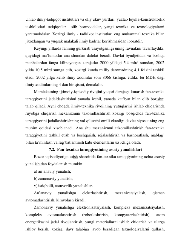  
Unlab ilmiy-tadqiqot institutlari va oliy ukuv yurtlari, yuzlab loyiha-konstruktorlik 
tashkilotlari tadqiqotlar  olib bormoqdalar, yangi texnika va texnologiyalarni 
yaratmokdalar. Xozirgi ilmiy - tadkikot institutlari eng mukammal texnika bilan 
jixozlangan va yuqsak malakali ilmiy kadrlar korishmasidan iboratdir. 
Keyingi yillarda fanning gurkirab usayotganligi uning ravnakini tavsiflaydiki, 
quyidagi ma’lumotlar ana shundan dalolat beradi. Davlat byudjetidan va boshqa 
manbalardan fanga kilinayotgan xarajatlar 2000 yildagi 5,4 mlrd sumdan, 2002 
yilda 10,5 mlrd sumga etib, xozirgi kunda milliy daromadning 4,1 foizini tashkil 
etadi. 2002 yilga kelib ilmiy xodimlar soni 8066 kishiga. etdiki, bu MDH dagi 
ilmiy xodimlarning 4 dan bir qismi, demakdir. 
Mamlakatning ijtimoiy-iqtisodiy rivojini yuqori darajaga kutarish fan-texnika 
taraqqiyotini jadaldashtirishni yanada izchil, yanada kat’iyat bilan olib borishni 
talab qiladi. Ayni chogda ilmiy-texnika rivojining yutuqlarini ishlab chiqarishda 
ruyobga chiqarish mexanizmini takomillashtirish xozirgi bosqichda fan-texnika 
taraqqiyotini jadallashtirishning xal qiluvchi omili ekanligi davlat siyosatining eng 
muhim qoidasi xisoblanadi. Ana shu mexanizmni takomillashtirish fan-texnika 
taraqqiyotini tashkil etish va boshqarish, rejalashtirish va bashoratlash, mablag` 
bilan ta’minlash va rag`batlantirish kabi elementlarni uz ichiga oladi. 
7.2. Fan-texnika taraqqiyotining asosiy yunalishlari 
Bozor iqtisodiyotiga utish sharoitida fan-texnika taraqqiyotining uchta asosiy 
yunalishidan foydalanish mumkin: 
a) an’anaviy yunalish; 
b) zamonaviy yunalish; 
v) istiqbolli, ustuvorlik yunalishlar. 
An’anaviy 
yunalishga 
elektrlashtirish, 
mexanizatsiyalash, 
qisman 
avtomatlashtirish, kimyolash kiradi. 
Zamonaviy yunalishga elektronizatsiyalash, kompleks mexanizatsiyalash, 
kompleks 
avtomatlashtirish 
(robotlashtirish, 
kompyuterlashtirish), 
atom 
energetikasini jadal rivojlantirish, yangi materiallarni ishlab chiqarish va ularga 
ishlov berish, xozirgi davr talabiga javob beradigan texnologiyalarni qullash, 
