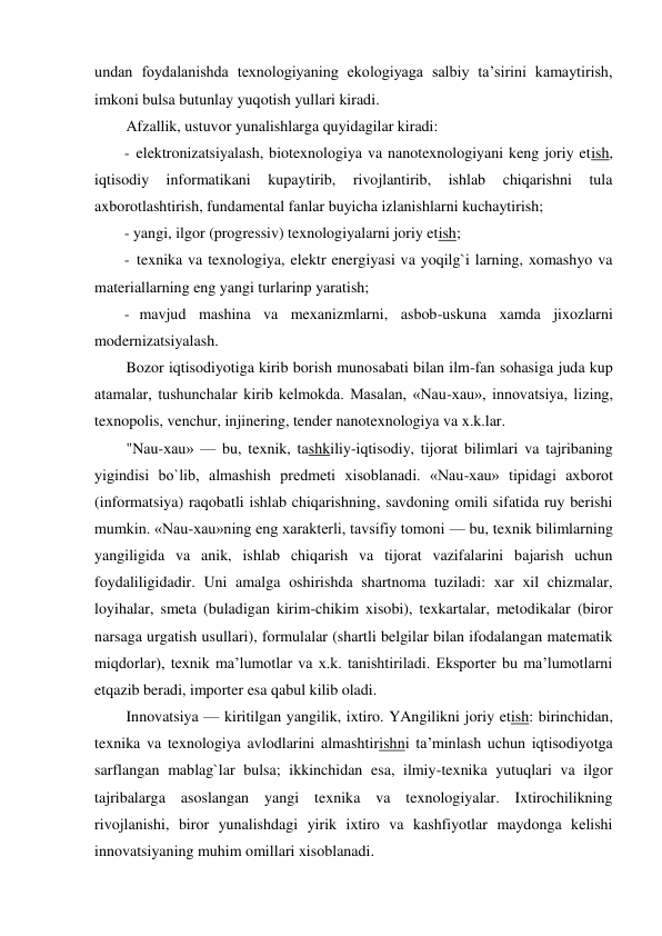 
undan foydalanishda texnologiyaning ekologiyaga salbiy ta’sirini kamaytirish, 
imkoni bulsa butunlay yuqotish yullari kiradi. 
Afzallik, ustuvor yunalishlarga quyidagilar kiradi: 
- elektronizatsiyalash, biotexnologiya va nanotexnologiyani keng joriy etish, 
iqtisodiy 
informatikani 
kupaytirib, 
rivojlantirib, 
ishlab 
chiqarishni 
tula 
axborotlashtirish, fundamental fanlar buyicha izlanishlarni kuchaytirish; 
- yangi, ilgor (progressiv) texnologiyalarni joriy etish; 
- texnika va texnologiya, elektr energiyasi va yoqilg`i larning, xomashyo va 
materiallarning eng yangi turlarinp yaratish; 
- mavjud mashina va mexanizmlarni, asbob-uskuna xamda jixozlarni 
modernizatsiyalash. 
Bozor iqtisodiyotiga kirib borish munosabati bilan ilm-fan sohasiga juda kup 
atamalar, tushunchalar kirib kelmokda. Masalan, «Nau-xau», innovatsiya, lizing, 
texnopolis, venchur, injinering, tender nanotexnologiya va x.k.lar. 
"Nau-xau» — bu, texnik, tashkiliy-iqtisodiy, tijorat bilimlari va tajribaning 
yigindisi bo`lib, almashish predmeti xisoblanadi. «Nau-xau» tipidagi axborot 
(informatsiya) raqobatli ishlab chiqarishning, savdoning omili sifatida ruy berishi 
mumkin. «Nau-xau»ning eng xarakterli, tavsifiy tomoni — bu, texnik bilimlarning 
yangiligida va anik, ishlab chiqarish va tijorat vazifalarini bajarish uchun 
foydaliligidadir. Uni amalga oshirishda shartnoma tuziladi: xar xil chizmalar, 
loyihalar, smeta (buladigan kirim-chikim xisobi), texkartalar, metodikalar (biror 
narsaga urgatish usullari), formulalar (shartli belgilar bilan ifodalangan matematik 
miqdorlar), texnik ma’lumotlar va x.k. tanishtiriladi. Eksporter bu ma’lumotlarni 
etqazib beradi, importer esa qabul kilib oladi. 
Innovatsiya — kiritilgan yangilik, ixtiro. YAngilikni joriy etish: birinchidan, 
texnika va texnologiya avlodlarini almashtirishni ta’minlash uchun iqtisodiyotga 
sarflangan mablag`lar bulsa; ikkinchidan esa, ilmiy-texnika yutuqlari va ilgor 
tajribalarga asoslangan yangi texnika va texnologiyalar. Ixtirochilikning 
rivojlanishi, biror yunalishdagi yirik ixtiro va kashfiyotlar maydonga kelishi 
innovatsiyaning muhim omillari xisoblanadi. 

