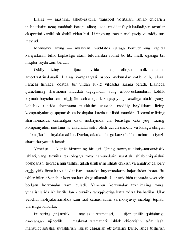  
Lizing — mashina, asbob-uskuna, transport vositalari, ishlab chiqarish 
inshootlarini uzoq muddatli ijaraga olish; uzoq, muddat foydalaniladigan tovarlar 
eksportini kreditlash shakllaridan biri. Lizingning asosan moliyaviy va oddiy turi 
mavjud. 
Moliyaviy lizing — muayyan muddatda ijaraga beruvchining kapital 
xarajatlarini tulik koplashga etarli tulovlardan iborat bo`lib, mulk egasiga bir 
miqdor foyda xam beradi. 
Oddiy 
lizing 
— 
ijara 
davrida 
ijaraga 
olingan 
mulk 
qisman 
amortizatsiyalanadi. Lizing kompaniyasi asbob -uskunalar sotib olib, ularni 
ijarachi firmaga, odatda, bir yildan 10-15 yilgacha ijaraga beradi. Lizingda 
ijarachining shartnoma muddati tugagandan sung asbob-uskunalarni koldik 
kiymati buyicha sotib olish (bu xolda egalik xuquqi yangi soxdbga utadi); yangi 
kelishuv asosida shartnoma muddatini chuzish; moddiy boyliklarni lizing 
kompaniyalariga qaytarish va boshqalar kuzda tutilishi mumkin. Tomonlar lizing 
shartnomasida kursatilgan davr mobaynida uni buzishga xaki yuq. Lizing 
kompaniyalari mashina va uskunalar sotib olish uchun shaxsiy va karzga olingan 
mablag`lardan foydalanadilar. Davlat, odatda, ularga karz olishlari uchun imtiyozli 
sharoitlar yaratib beradi. 
Venchur — kichik biznesning bir turi. Uning moxiyati ilmiy-muxandislik 
ishlari, yangi texnika, texnologiya, tovar namunalarini yaratish, ishlab chiqarishni 
boshqarish, tijorat ishini tashkil qilish usullarini ishlab chikish va amaliyotga joriy 
etish, yirik firmalar va davlat ijara kontrakti buyurtmalarini bajarishdan iborat. Bu 
ishlar bilan «Venchur korxonalar» shug`ullanadi. Ular tarkibida tijoratda vositachi 
bo`lgan korxonalar xam buladi. Venchur korxonalar texnikaning yangi 
yunalishlarida ish kurib, fan - texnika taraqqiyotiga katta xdssa kushadilar. Ular 
venchur moliyalashtirishda xam faol katnashadilar va moliyaviy mablag` tuplab, 
uni ishga soladilar. 
Injinering (injinerlik — maslaxat xizmatlari) — tijoratchilik qoidalariga 
asoslangan injinerlik — maslaxat xizmatlari; ishlab chiqarishni ta’minlash, 
mahsulot sotishni uyushtirish, ishlab chiqarish ob’ektlarini kurib, ishga tushirish 
