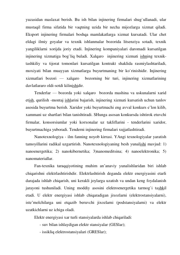  
yuzasidan maslaxat berish. Bu ish bilan injinering firmalari shug`ullanadi, ular 
mustaqil firma sifatida bir vaqtning uzida bir necha mijozlarga xizmat qiladi. 
Eksport injinering firmalari boshqa mamlakatlarga xizmat kursatadi. Ular chet 
eldagi ilmiy goyalar va texnik ishlanmalar bozorida litsenziya sotadi, texnik 
yangiliklarni xorijda joriy etadi. Injinering kompaniyalari daromadi kursatilgan 
injinering xizmatiga bog`liq buladi. Xalqaro  injinering xizmati ishning texnik-
tashkiliy va tijorat tomonlari kursatilgan kontrakt shaklida rasmiylashtariladi, 
moxiyati bilan muayyan xizmatlarga buyurtmaning bir ko`rinishidir. Injinering 
xizmatlari bozori — xalqaro  bozorning bir turi, injinering xizmatlarining 
davlatlararo oldi-sotdi kilinishidir. 
Tenderlar — bozorda yoki xalqaro  bozorda mashina va uskunalarni xarid 
etish, qurilish -montaj ishlarini bajarish, injinering xizmati kursatish uchun tanlov 
asosida buyurtma berish. Xaridor yoki buyurtmachi eng avval konkurs e’lon kilib, 
xammani uz shartlari bilan tanishtiradi. SHunga asosan konkursda ishtirok etuvchi 
firmalar, konsorsiumlar yoki korxonalar uz takliflarini - tenderlarini xaridor, 
buyurtmachiga yuboradi. Tenderni injinering firmalari xujjatlashtiradi. 
Nanotexnologiya - ilm fanning noyob kirrasi. YAngi texnologiyalar yaratish 
tamoyillarini radikal uzgartirish. Nanotexnologiyaning besh yunalishi mavjud: 1) 
nanoenergetika; 2) nanokibernetika; 3)nanomeditsina; 4) nanoelektronika; 5) 
nanomateriallar. 
Fan-texnika taraqqiyotining muhim an’anaviy yunalishlaridan biri ishlab 
chiqarishni elektrlashtirishdir. Elektrlashtirish deganda elektr energiyasini etarli 
darajada ishlab chiqarish, uni kerakli joylarga uzatish va undan keng foydalanish 
jarayoni tushuniladi. Uning moddiy asosini elektroenergetika tarmog`i tashkil 
etadi. U elektr energiyasi ishlab chiqaradigan jixozlarni (elektrostansiyalarni), 
iste’molchilarga uni etqazib beruvchi jixozlarni (podstansiyalarni) va elektr 
uzatkichlarni uz ichiga oladi. 
Elektr energiyasi xar turli stansiyalarda ishlab chiqariladi: 
- suv bilan ishlaydigan elektr stansiyalar (GESlar); 
- issikliq elektrostansiyalari (GRESlar); 
