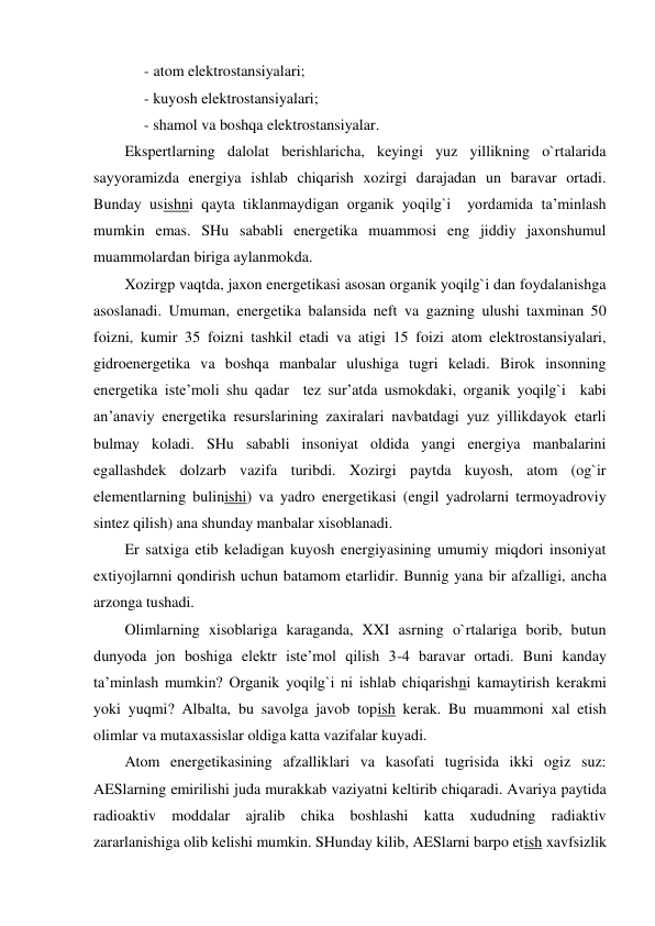  
- atom elektrostansiyalari; 
- kuyosh elektrostansiyalari; 
- shamol va boshqa elektrostansiyalar. 
Ekspertlarning dalolat berishlaricha, keyingi yuz yillikning o`rtalarida 
sayyoramizda energiya ishlab chiqarish xozirgi darajadan un baravar ortadi. 
Bunday usishni qayta tiklanmaydigan organik yoqilg`i  yordamida ta’minlash 
mumkin emas. SHu sababli energetika muammosi eng jiddiy jaxonshumul 
muammolardan biriga aylanmokda. 
Xozirgp vaqtda, jaxon energetikasi asosan organik yoqilg`i dan foydalanishga 
asoslanadi. Umuman, energetika balansida neft va gazning ulushi taxminan 50 
foizni, kumir 35 foizni tashkil etadi va atigi 15 foizi atom elektrostansiyalari, 
gidroenergetika va boshqa manbalar ulushiga tugri keladi. Birok insonning 
energetika iste’moli shu qadar  tez sur’atda usmokdaki, organik yoqilg`i  kabi 
an’anaviy energetika resurslarining zaxiralari navbatdagi yuz yillikdayok etarli 
bulmay koladi. SHu sababli insoniyat oldida yangi energiya manbalarini 
egallashdek dolzarb vazifa turibdi. Xozirgi paytda kuyosh, atom (og`ir 
elementlarning bulinishi) va yadro energetikasi (engil yadrolarni termoyadroviy 
sintez qilish) ana shunday manbalar xisoblanadi. 
Er satxiga etib keladigan kuyosh energiyasining umumiy miqdori insoniyat 
extiyojlarnni qondirish uchun batamom etarlidir. Bunnig yana bir afzalligi, ancha 
arzonga tushadi. 
Olimlarning xisoblariga karaganda, XXI asrning o`rtalariga borib, butun 
dunyoda jon boshiga elektr iste’mol qilish 3-4 baravar ortadi. Buni kanday 
ta’minlash mumkin? Organik yoqilg`i ni ishlab chiqarishni kamaytirish kerakmi 
yoki yuqmi? Albalta, bu savolga javob topish kerak. Bu muammoni xal etish 
olimlar va mutaxassislar oldiga katta vazifalar kuyadi. 
Atom energetikasining afzalliklari va kasofati tugrisida ikki ogiz suz: 
AESlarning emirilishi juda murakkab vaziyatni keltirib chiqaradi. Avariya paytida 
radioaktiv moddalar ajralib chika boshlashi katta xududning radiaktiv 
zararlanishiga olib kelishi mumkin. SHunday kilib, AESlarni barpo etish xavfsizlik 
