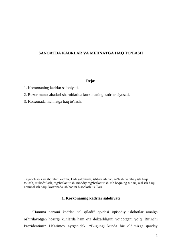 SANOATDA KADRLAR VA MEHNATGA HAQ TO‘LASH
Reja:
1. Korxonaning kadrlar salohiyati.
2. Bozor munosabatlari sharoitlarida korxonaning kadrlar siyosati.
3. Korxonada mehnatga haq to‘lash.
Tayanch so‘z va iboralar: kadrlar, kadr salohiyati, ishbay ish haqi to‘lash, vaqtbay ish haqi 
to‘lash, mukofotlash, rag‘batlantirish, moddiy rag‘batlantirish, ish haqining turlari, real ish haqi, 
nominal ish haqi, korxonada ish haqini hisoblash usullari.
1. Korxonaning kadrlar salohiyati
“Hamma  narsani  kadrlar  hal  qiladi”  qoidasi  iqtisodiy  islohotlar  amalga
oshirilayotgan hozirgi kunlarda ham o‘z dolzarbligini yo‘qotgani yo‘q. Birinchi
Prezidentimiz  I.Karimov  aytganidek:  “Bugungi  kunda  biz  oldimizga  qanday
1
