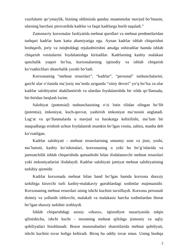 vazifalarni qo‘ymaylik, bizning oldimizda qanday muammolar mavjud bo‘lmasin,
ularning barchasi pirovardida kadrlar va faqat kadrlarga borib taqaladi.”
Zamonaviy korxonalar faoliyatida mehnat qurollari va mehnat predmetlaridan
tashqari  kadrlar  ham  katta ahamiyatiga ega. Aynan  kadrlar  ishlab  chiqarishni
boshqarib, joriy va istiqboldagi rejalashtirishni amalga oshiradilar hamda ishlab
chiqarish  vositalarini  foydalanishga  kiritadilar.  Kadrlarning  kasbiy  malakasi
qanchalik  yuqori  bo‘lsa,  korxonalarning  iqtisodiy  va  ishlab  chiqarish
ko‘rsatkichlari shunchalik yaxshi bo‘ladi.
Korxonaning  “mehnat  resurslari”,  “kadrlar”,  “personal”  tushunchalarini,
garchi ular o‘rtasida ma’joziy ma’noda aytganda “xitoy devori” yo‘q bo‘lsa va ular
kadrlar salohiyatini shakllantirish va ulardan foydalanishda bir xilda qo‘llansada,
bir-biridan farqlash lozim.
Salohiyat  (potensial)  tushunchasining  o‘zi  lotin  tilidan  olingan  bo‘lib
(potentia),  imkoniyat,  kuch-quvvat,  yashirish  imkoniyat  ma’nosini  anglatadi.
Lug‘at  va  qo‘llanmalarda  u  mavjud  va  harakatga  keltirilishi,  ma’lum  bir
maqsadlarga erishish uchun foydalanish mumkin bo‘lgan vosita, zahira, manba deb
ko‘rsatilgan.
Kadrlar  salohiyati  -  mehnat  resurslarining  umumiy  soni  va  jinsi,  yoshi,
ma’lumoti,  kasbiy  ko‘nikmalari,  korxonaning  u  yoki  bu  bo‘g‘inlarida  va
jamoatchilik ishlab chiqarishida qatnashishi bilan ifodalanuvchi mehnat resurslari
yoki imkoniyatlarini ifodalaydi. Kadrlar salohiyati jamiyat mehnat salohiyatining
tarkibiy qismidir.
Kadrlar  korxonada  mehnat  bilan  band  bo‘lgan  hamda  korxona  shaxsiy
tarkibiga  kiruvchi  turli  kasbiymalakaviy  guruhlardagi  xodimlar  majmuasidir.
Korxonaning mehnat resurslari uning ishchi kuchini tavsiflaydi. Korxona personali
doimiy va yollanib ishlovchi, malakali va malakasiz barcha xodimlardan iborat
bo‘lgan shaxsiy tarkibni izohlaydi.
Ishlab  chiqarishdagi  asosiy  «shaxs»,  iqtisodiyot  nazariyasida  talqin
qilinishicha,  ishchi  kuchi  -  insonning  mehnat  qilishga  jismoniy  va  aqliy
qobiliyatlari  hisoblanadi.  Bozor  munosabatlari  sharoitlarida  mehnat  qobiliyati,
ishchi kuchini tovar holiga keltiradi. Biroq bu oddiy tovar emas. Uning boshqa
2
