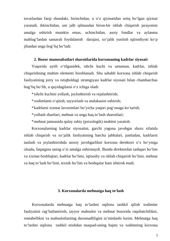 tovarlardan farqi shundaki, birinchidan, u o‘z qiymatidan ortiq bo‘lgan qiymat
yaratadi,  ikkinchidan,  uni  jalb  qilmasdan  biron-bir  ishlab  chiqarish  jarayonini
amalga  oshirish  mumkin  emas,  uchinchidan,  asoiy  fondlar  va  aylanma
mablag‘lardan samarali foydalanish  darajasi, xo‘jalik yuritish iqtisodiyoti ko‘p
jihatdan unga bog‘liq bo‘ladi.
2. Bozor munosabatlari sharoitlarida korxonaning kadrlar siyosati
Yuqorida  aytib  o‘tilganidek,  ishchi  kuchi  va  umuman,  kadrlar,  ishlab
chiqarishning muhim elementi hisoblanadi. Shu sababli korxona ishlab chiqarish
faoliyatining joriy va istiqboldagi strategiyasi kadrlar siyosati bilan chambarchas
bog‘liq bo‘lib, u quyidagilarni o‘z ichiga oladi:
*ishchi kuchini yollash, joylashtirish va rejalashtirish;
*xodimlarni o‘qitish, tayyorlash va malakasini oshirish;
*kadrlarni xizmat lavozimlari bo‘yicha yuqori pog‘onaga ko‘tarish;
*yollash shartlari, mehnat va unga haq to‘lash sharoitlari;
*mehnat jamoasida qulay ruhiy (psixologik) muhitni yaratish.
Korxonalarning  kadrlar  siyosatini,  garchi  yagona  javobgar  shaxs  sifatida
ishlab chiqarish va xo‘jalik faoliyatining barcha jabhalari, jumladan, kadrlarni
tanlash va joylashtirishda asosiy javobgarlikni korxona derektori o‘z bo‘yniga
olsada, faqatgina uning o‘zi amalga oshirmaydi. Bunda direktordan tashqari bo‘lim
va xizmat boshliqlari, kadrlar bo‘limi, iqtisodiy va ishlab chiqarish bo‘limi, mehnat
va haq to‘lash bo‘limi, texnik bo‘lim va boshqalar ham ishtirok etadi.
3. Korxonalarda mehnatga haq to‘lash
Korxonalarda  mehnatga  haq  to‘lashni  oqilona  tashkil  qilish  xodimlar
faoliyatini rag‘batlantirish, tayyor mahsulot va mehnat bozorida raqobatchilikni,
rentabellikni va mahsulotlarning daromadliligini ta’minlashi lozim. Mehnatga haq
to‘lashni oqilona  tashkil etishdan maqsaduning hajmi va xodimning korxona
3
