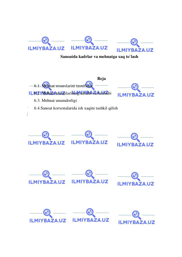  
 
 
 
 
 
 
Sanoatda kadrlar va mehnatga xaq to`lash 
 
 
Reja 
6.1. Mehnat resurslarini tasniflash 
6.2. Mehnat resurslarining tarkibi va tuzilishi 
6.3. Mehnat unumdorligi 
6.4.Sanoat korxonalarida ish xaqini tashkil qilish 
 
 
 
 
 
 
 
 
 
 
 
 
 
 
 
 
 
 
 
