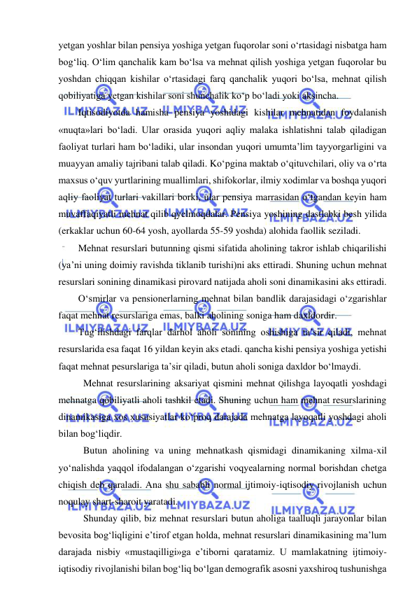  
 
yetgan yoshlar bilan pensiya yoshiga yetgan fuqorolar soni o‘rtasidagi nisbatga ham 
bog‘liq. O‘lim qanchalik kam bo‘lsa va mehnat qilish yoshiga yetgan fuqorolar bu 
yoshdan chiqqan kishilar o‘rtasidagi farq qanchalik yuqori bo‘lsa, mehnat qilish 
qobiliyatiga yetgan kishilar soni shunchalik ko‘p bo‘ladi yoki aksincha. 
Iqtisodiyotda hamisha pensiya yoshidagi kishilar mehnatidan foydalanish 
«nuqta»lari bo‘ladi. Ular orasida yuqori aqliy malaka ishlatishni talab qiladigan 
faoliyat turlari ham bo‘ladiki, ular insondan yuqori umumta’lim tayyorgarligini va 
muayyan amaliy tajribani talab qiladi. Ko‘pgina maktab o‘qituvchilari, oliy va o‘rta 
maxsus o‘quv yurtlarining muallimlari, shifokorlar, ilmiy xodimlar va boshqa yuqori 
aqliy faoliyat turlari vakillari borki, ular pensiya marrasidan o‘tgandan keyin ham 
muvaffaqiyatli mehnat qilib qyelmoqdalar. Pensiya yoshining dastlabki besh yilida 
(erkaklar uchun 60-64 yosh, ayollarda 55-59 yoshda) alohida faollik seziladi. 
Mehnat resurslari butunning qismi sifatida aholining takror ishlab chiqarilishi 
(ya’ni uning doimiy ravishda tiklanib turishi)ni aks ettiradi. Shuning uchun mehnat 
resurslari sonining dinamikasi pirovard natijada aholi soni dinamikasini aks ettiradi. 
O‘smirlar va pensionerlarning mehnat bilan bandlik darajasidagi o‘zgarishlar 
faqat mehnat resurslariga emas, balki aholining soniga ham daxldordir. 
Tug‘ilishdagi farqlar darhol aholi sonining oshishiga ta’sir qiladi, mehnat 
resurslarida esa faqat 16 yildan keyin aks etadi. qancha kishi pensiya yoshiga yetishi 
faqat mehnat pesurslariga ta’sir qiladi, butun aholi soniga daxldor bo‘lmaydi. 
Mehnat resurslarining aksariyat qismini mehnat Qilishga layoqatli yoshdagi 
mehnatga qobiliyatli aholi tashkil etadi. Shuning uchun ham mehnat resurslarining 
dinamikasiga xos xususiyatlar ko‘proq darajada mehnatga layoqatli yoshdagi aholi 
bilan bog‘liqdir. 
Butun aholining va uning mehnatkash qismidagi dinamikaning xilma-xil 
yo‘nalishda yaqqol ifodalangan o‘zgarishi voqyealarning normal borishdan chetga 
chiqish deb qaraladi. Ana shu sababli normal ijtimoiy-iqtisodiy rivojlanish uchun 
noqulay shart-sharoit yaratadi. 
Shunday qilib, biz mehnat resurslari butun aholiga taalluqli jarayonlar bilan 
bevosita bog‘liqligini e’tirof etgan holda, mehnat resurslari dinamikasining ma’lum 
darajada nisbiy «mustaqilligi»ga e’tiborni qaratamiz. U mamlakatning ijtimoiy-
iqtisodiy rivojlanishi bilan bog‘liq bo‘lgan demografik asosni yaxshiroq tushunishga 
