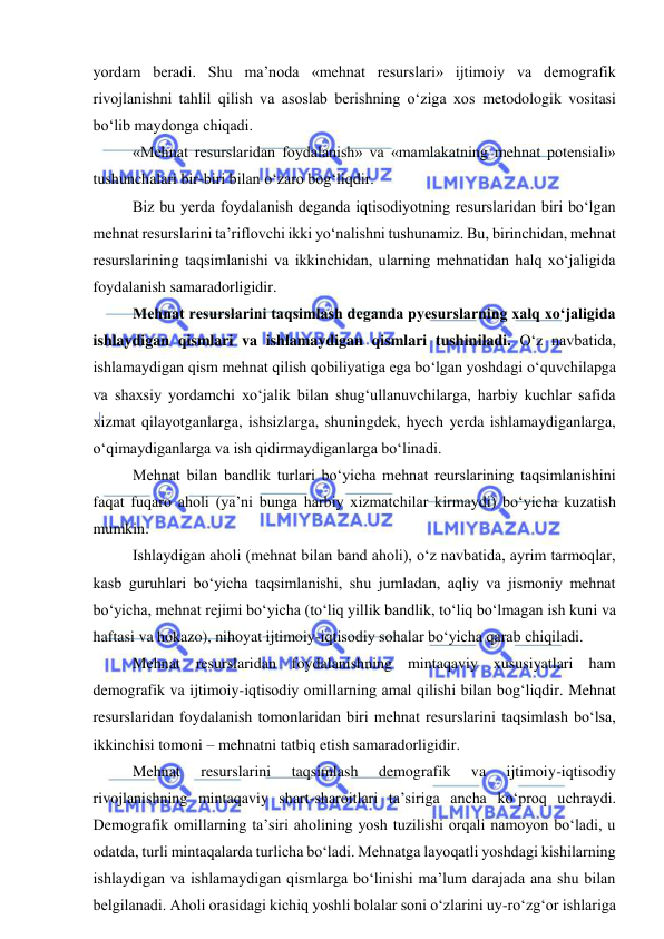  
 
yordam beradi. Shu ma’noda «mehnat resurslari» ijtimoiy va demografik 
rivojlanishni tahlil qilish va asoslab berishning o‘ziga xos metodologik vositasi 
bo‘lib maydonga chiqadi. 
«Mehnat resurslaridan foydalanish» va «mamlakatning mehnat potensiali» 
tushunchalari bir-biri bilan o‘zaro bog‘liqdir. 
Biz bu yerda foydalanish deganda iqtisodiyotning resurslaridan biri bo‘lgan 
mehnat resurslarini ta’riflovchi ikki yo‘nalishni tushunamiz. Bu, birinchidan, mehnat 
resurslarining taqsimlanishi va ikkinchidan, ularning mehnatidan halq xo‘jaligida 
foydalanish samaradorligidir. 
Mehnat resurslarini taqsimlash deganda pyesurslarning xalq xo‘jaligida 
ishlaydigan qismlari va ishlamaydigan qismlari tushiniladi. O‘z navbatida, 
ishlamaydigan qism mehnat qilish qobiliyatiga ega bo‘lgan yoshdagi o‘quvchilapga 
va shaxsiy yordamchi xo‘jalik bilan shug‘ullanuvchilarga, harbiy kuchlar safida 
xizmat qilayotganlarga, ishsizlarga, shuningdek, hyech yerda ishlamaydiganlarga, 
o‘qimaydiganlarga va ish qidirmaydiganlarga bo‘linadi. 
Mehnat bilan bandlik turlari bo‘yicha mehnat reurslarining taqsimlanishini 
faqat fuqaro aholi (ya’ni bunga harbiy xizmatchilar kirmaydi) bo‘yicha kuzatish 
mumkin. 
Ishlaydigan aholi (mehnat bilan band aholi), o‘z navbatida, ayrim tarmoqlar, 
kasb guruhlari bo‘yicha taqsimlanishi, shu jumladan, aqliy va jismoniy mehnat 
bo‘yicha, mehnat rejimi bo‘yicha (to‘liq yillik bandlik, to‘liq bo‘lmagan ish kuni va 
haftasi va hokazo), nihoyat ijtimoiy-iqtisodiy sohalar bo‘yicha qarab chiqiladi. 
Mehnat resurslaridan foydalanishning mintaqaviy xususiyatlari ham 
demografik va ijtimoiy-iqtisodiy omillarning amal qilishi bilan bog‘liqdir. Mehnat 
resurslaridan foydalanish tomonlaridan biri mehnat resurslarini taqsimlash bo‘lsa, 
ikkinchisi tomoni – mehnatni tatbiq etish samaradorligidir. 
Mehnat 
resurslarini 
taqsimlash 
demografik 
va 
ijtimoiy-iqtisodiy 
rivojlanishning mintaqaviy shart-sharoitlari ta’siriga ancha ko‘proq uchraydi. 
Demografik omillarning ta’siri aholining yosh tuzilishi orqali namoyon bo‘ladi, u 
odatda, turli mintaqalarda turlicha bo‘ladi. Mehnatga layoqatli yoshdagi kishilarning 
ishlaydigan va ishlamaydigan qismlarga bo‘linishi ma’lum darajada ana shu bilan 
belgilanadi. Aholi orasidagi kichiq yoshli bolalar soni o‘zlarini uy-ro‘zg‘or ishlariga 
