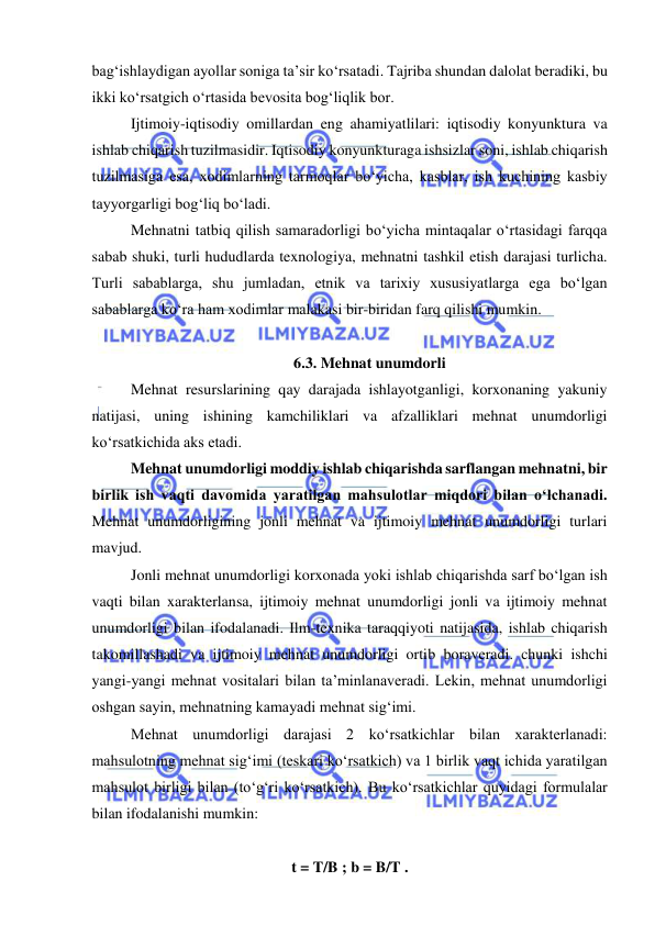  
 
bag‘ishlaydigan ayollar soniga ta’sir ko‘rsatadi. Tajriba shundan dalolat beradiki, bu 
ikki ko‘rsatgich o‘rtasida bevosita bog‘liqlik bor. 
Ijtimoiy-iqtisodiy omillardan eng ahamiyatlilari: iqtisodiy konyunktura va 
ishlab chiqarish tuzilmasidir. Iqtisodiy konyunkturaga ishsizlar soni, ishlab chiqarish 
tuzilmasiga esa, xodimlarning tarmoqlar bo‘yicha, kasblar, ish kuchining kasbiy 
tayyorgarligi bog‘liq bo‘ladi. 
Mehnatni tatbiq qilish samaradorligi bo‘yicha mintaqalar o‘rtasidagi farqqa 
sabab shuki, turli hududlarda texnologiya, mehnatni tashkil etish darajasi turlicha. 
Turli sabablarga, shu jumladan, etnik va tarixiy xususiyatlarga ega bo‘lgan 
sabablarga ko‘ra ham xodimlar malakasi bir-biridan farq qilishi mumkin. 
 
6.3. Mehnat unumdorli  
 
Mehnat resurslarining qay darajada ishlayotganligi, korxonaning yakuniy 
natijasi, uning ishining kamchiliklari va afzalliklari mehnat unumdorligi 
ko‘rsatkichida aks etadi.  
 
Mehnat unumdorligi moddiy ishlab chiqarishda sarflangan mehnatni, bir 
birlik ish vaqti davomida yaratilgan mahsulotlar miqdori bilan o‘lchanadi. 
Mehnat unumdorligining jonli mehnat va ijtimoiy mehnat unumdorligi turlari 
mavjud. 
 
Jonli mehnat unumdorligi korxonada yoki ishlab chiqarishda sarf bo‘lgan ish 
vaqti bilan xarakterlansa, ijtimoiy mehnat unumdorligi jonli va ijtimoiy mehnat 
unumdorligi bilan ifodalanadi. Ilm-texnika taraqqiyoti natijasida, ishlab chiqarish 
takomillashadi va ijtimoiy mehnat unumdorligi ortib boraveradi. chunki ishchi 
yangi-yangi mehnat vositalari bilan ta’minlanaveradi. Lekin, mehnat unumdorligi 
oshgan sayin, mehnatning kamayadi mehnat sig‘imi. 
 
 
 
Mehnat unumdorligi darajasi 2 ko‘rsatkichlar bilan xarakterlanadi: 
mahsulotning mehnat sig‘imi (teskari ko‘rsatkich) va 1 birlik vaqt ichida yaratilgan 
mahsulot birligi bilan (to‘g‘ri ko‘rsatkich). Bu ko‘rsatkichlar quyidagi formulalar 
bilan ifodalanishi mumkin: 
 
t = T/B ; b = B/T . 
 
