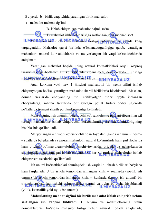  
 
 Bu yerda  b - birlik vaqt ichida yaratilgan birlik mahsulot   
    t - mahsulot mehnat sig‘imi 
B- ishlab chiqarilgan mahsulot hajmi, so‘m 
T- mahsulot ishlab chiqarishga sarflangan jonli mehnat, soat 
   
Yaratilgan mahsulot - mehnat unumdorligi ko‘rsatkichlari ichida keng 
tarqalganidir. Mahsulot qaysi birlikda o‘lchanayotganligiga qarab, yaratilgan 
mahsulotni natural ko‘rsatkichlarda va me’yorlangan ish vaqti ko‘rsatkichlarida 
aniqlanadi. 
 
Yaratilgan mahsulot haqida uning natural ko‘rsatkichlari orqali ko‘proq 
tasavvurga ega bo‘lamiz. Bu ko‘rsatkichlar (tonna,metr, dona) odatda 1 jinsdagi 
mahsulotlarni ishlab chiqarayotgan korxonaga tegishlidir. 
 
Agar korxona yoki tsex 1 jinsdagi mahsulotni bir necha xilini ishlab 
chiqarayotgan bo‘lsa, yaratilgan mahsulot shartli birliklarda hisoblanadi. Masalan, 
domna tsexlarida cho‘yanning turli eritilayotgan turlari qayta ishlangan 
cho‘yanlarga, marten tsexlarida eritilayotgan po‘lat turlari oddiy uglerodli 
po‘latlarga tsement shartli portlandtsementga keltiriladi. 
 
Mahsulotning ish unumini belgilovchi ko‘rsatkichning puldagi ifodasi har xil 
turdagi mahsulotlar ishlab chiqaruvchi korxonalarning mehnat unumdorligining 
hisoblashda qo‘llaniladi. 
Me’yorlangan ish vaqti ko‘rsatkichlaridan foydalanilganda ish unumi norma 
– soatlarda belgilanadi va asosan mahsulotni natural ko‘rinishida ham, pul ifodasida 
ham o‘lchab bo‘lmaydigan alohida ishchi joylarida, brigada va uchastkalarda 
shuningdek tugallanmagan ishlab chiqarish va har xil turdagi mahsulotlar ishlab 
chiqaruvchi tsexlarida qo‘llaniladi. 
Ish unumi ko‘rsatkichlari shuningdek, ish vaqtini o‘lchash birliklari bo‘yicha 
ham farqlanadi. U bir ishchi tomonidan ishlangan kishi – soatlarda (soatlik ish 
unumi) bir ishchi tomonidan ishlangan kishi – kunlarda (kunlik ish unumi) bir 
o‘rtacha ro‘yxatdagi ishchi uchun yillik, kvartal va oylar bo‘yicha hisoblanadi 
(yillik, kvartallik yoki oylik ish unumi) 
Mahsulotning mehnat sig‘imi bir birlik mahsulot ishlab chiqarish uchun 
sarflangan ish vaqtini bildiradi. U buyum va mahsulotlarning butun 
nomenklaturasi bo‘yicha mahsulot birligi uchun natural ifodada aniqlanadi; 
