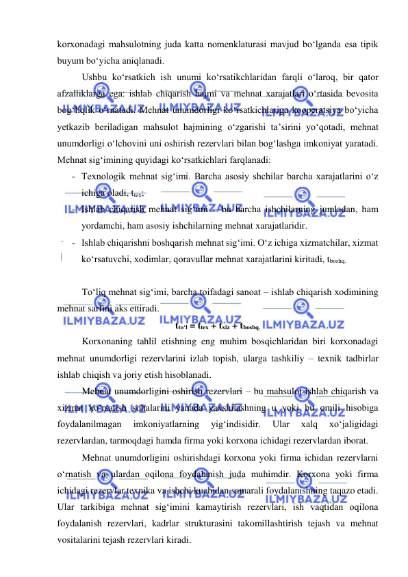  
 
korxonadagi mahsulotning juda katta nomenklaturasi mavjud bo‘lganda esa tipik 
buyum bo‘yicha aniqlanadi. 
Ushbu ko‘rsatkich ish unumi ko‘rsatikchlaridan farqli o‘laroq, bir qator 
afzalliklarga ega: ishlab chiqarish hajmi va mehnat xarajatlari o‘rtasida bevosita 
bog‘liqlik o‘rnatadi. Mehnat unumdorligi ko‘rsatkichlariga kooperatsiya bo‘yicha 
yetkazib beriladigan mahsulot hajmining o‘zgarishi ta’sirini yo‘qotadi, mehnat 
unumdorligi o‘lchovini uni oshirish rezervlari bilan bog‘lashga imkoniyat yaratadi. 
Mehnat sig‘imining quyidagi ko‘rsatkichlari farqlanadi: 
- Texnologik mehnat sig‘imi. Barcha asosiy shchilar barcha xarajatlarini o‘z 
ichiga oladi, ttex; 
- Ishlab chiqarish mehnat sig‘imi – bu barcha ishchilarning jumladan, ham 
yordamchi, ham asosiy ishchilarning mehnat xarajatlaridir. 
- Ishlab chiqarishni boshqarish mehnat sig‘imi. O‘z ichiga xizmatchilar, xizmat 
ko‘rsatuvchi, xodimlar, qoravullar mehnat xarajatlarini kiritadi, tboshq. 
 
To‘liq mehnat sig‘imi, barcha toifadagi sanoat – ishlab chiqarish xodimining 
mehnat sarfini aks ettiradi. 
tto‘l = ttex + txiz + tboshq. 
Korxonaning tahlil etishning eng muhim bosqichlaridan biri korxonadagi 
mehnat unumdorligi rezervlarini izlab topish, ularga tashkiliy – texnik tadbirlar 
ishlab chiqish va joriy etish hisoblanadi. 
Mehnat unumdorligini oshirish rezervlari – bu mahsulot ishlab chiqarish va 
xizmat ko‘rsatish sohalarini yanada yaxshilashning u yoki bu omili hisobiga 
foydalanilmagan 
imkoniyatlarning 
yig‘indisidir. 
Ular 
xalq 
xo‘jaligidagi 
rezervlardan, tarmoqdagi hamda firma yoki korxona ichidagi rezervlardan iborat. 
Mehnat unumdorligini oshirishdagi korxona yoki firma ichidan rezervlarni 
o‘rnatish va ulardan oqilona foydalanish juda muhimdir. Korxona yoki firma 
ichidagi rezervlar texnika va ishchi kuchidan samarali foydalanishning taqazo etadi. 
Ular tarkibiga mehnat sig‘imini kamaytirish rezervlari, ish vaqtidan oqilona 
foydalanish rezervlari, kadrlar strukturasini takomillashtirish tejash va mehnat 
vositalarini tejash rezervlari kiradi. 
