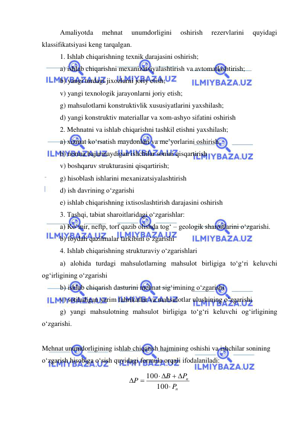  
 
Amaliyotda 
mehnat 
unumdorligini 
oshirish 
rezervlarini 
quyidagi 
klassifikatsiyasi keng tarqalgan. 
1. Ishlab chiqarishning texnik darajasini oshirish; 
a) ishlab chiqarishni mexanizatsiyalashtirish va avtomatlashtirish; 
b) yangi turdagi jixozlarni joriy etish; 
v) yangi texnologik jarayonlarni joriy etish; 
g) mahsulotlarni konstruktivlik xususiyatlarini yaxshilash; 
d) yangi konstruktiv materiallar va xom-ashyo sifatini oshirish 
2. Mehnatni va ishlab chiqarishni tashkil etishni yaxshilash; 
a) xizmat ko‘rsatish maydonlari va me’yorlarini oshirish 
b) norma bajarmaydigan ishchilar sonini qisqartirish 
v) boshqaruv strukturasini qisqartirish; 
g) hisoblash ishlarini mexanizatsiyalashtirish 
d) ish davrining o‘zgarishi 
e) ishlab chiqarishning ixtisoslashtirish darajasini oshirish 
3. Tashqi, tabiat sharoitlaridagi o‘zgarishlar: 
a) Ko‘mir, neftp, torf qazib olishda tog‘ – geologik sharoitlarini o‘zgarishi. 
b) foydali qazilmalar tarkibini o‘zgarishi 
4. Ishlab chiqarishning strukturaviy o‘zgarishlari 
a) alohida turdagi mahsulotlarning mahsulot birligiga to‘g‘ri keluvchi 
og‘irligining o‘zgarishi 
b) ishlab chiqarish dasturini mehnat sig‘imining o‘zgarishi 
v) sotiladigan yarim fabrikatlar va mahsulotlar ulushining o‘zgarishi 
g) yangi mahsulotning mahsulot birligiga to‘g‘ri keluvchi og‘irligining 
o‘zgarishi. 
 
Mehnat unumdorligining ishlab chiqarish hajmining oshishi va ishchilar sonining 
o‘zgarish hisobiga o‘sish quyidagi formula orqali ifodalaniladi: 
n
n
P
P
B
P

 
 


100
100
 
