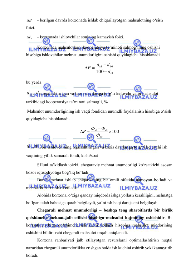  
 
B
  
- berilgan davrda korxonada ishlab chiqarilayotgan mahsulotning o‘sish 
foizi. 
nP
  
- korxonada ishlovchilar sonining kamayish foizi. 
Korxonada mahsulotlarni kooperatsiya ta’minoti salmog‘ining oshishi 
hisobiga ishlovchilar mehnat unumdorligini oshishi quyidagicha hisoblanadi 
1
0
1
100
k
k
k
d
d
d
P




 
bu yerda  
0
1,
k
k
d
d
rejalashtirilgan va bazis davrlariga to‘g‘ri keluvchi yalpi mahsulot 
tarkibidagi kooperatsiya ta’minoti salmog‘i, % 
 Mahsulot unumdorligining ish vaqti fondidan unumdli foydalanish hisobiga o‘sish 
quyidagicha hisoblanadi. 
100
0
0
1




э
э
э
Ф
Ф
Ф
P
 
0
1,
Фэ Фэ
bir ishlovchining rejalashtirilgan va bazis davrlariga to‘g‘ri keluvchi ish 
vaqtining yillik samarali fondi, kishi/soat 
SHuni ta’kidlash joizki, chegaraviy mehnat unumdorligi ko‘rsatkichi asosan 
bozor iqtisodiyotiga bog‘liq bo‘ladi. 
Bunda mehnat ishlab chiqarishning bir omili sifatida namoyon bo‘ladi va 
mehnat bozori tashkil etiladi. 
Alohida korxona, o‘ziga qanday miqdorda ishga yollash kerakligini, mehnatga 
bo‘lgan talab bahosiga qarab belgilaydi, ya’ni ish haqi darajasini belgilaydi. 
Chegarali mehnat unumdorligi – boshqa teng sharoitlarda bir birlik 
qo‘shimcha mehnat jalb etilishi hisobiga mahsulot hajmining oshishidir. Bu 
ko‘rsatkich bitta qo‘shimcha ish kuchi yollash hisobiga mahsulot miqdorining 
oshishini bildiruvchi chegarali mahsulot orqali aniqlanadi. 
Korxona rahbariyati jalb etilayotgan resurslarni optimallashtirish nuqtai 
nazaridan chegarali unumdorlikka erishgan holda ish kuchini oshirib yoki kamaytirib 
boradi. 
