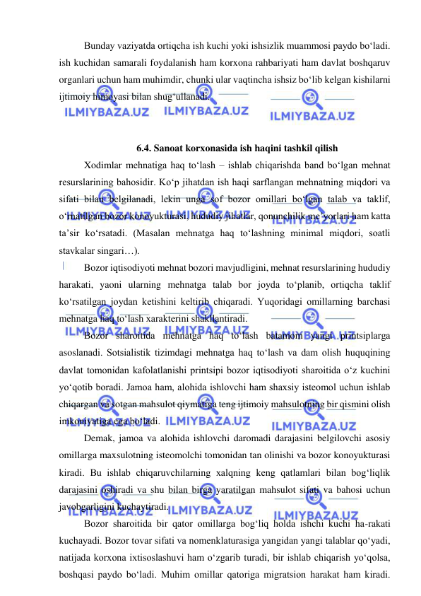  
 
Bunday vaziyatda ortiqcha ish kuchi yoki ishsizlik muammosi paydo bo‘ladi. 
ish kuchidan samarali foydalanish ham korxona rahbariyati ham davlat boshqaruv 
organlari uchun ham muhimdir, chunki ular vaqtincha ishsiz bo‘lib kelgan kishilarni 
ijtimoiy himoyasi bilan shug‘ullanadi. 
 
  
 
6.4. Sanoat korxonasida ish haqini tashkil qilish 
 
Xodimlar mehnatiga haq to‘lash – ishlab chiqarishda band bo‘lgan mehnat 
resurslarining bahosidir. Ko‘p jihatdan ish haqi sarflangan mehnatning miqdori va 
sifati bilan belgilanadi, lekin unga sof bozor omillari bo‘lgan talab va taklif, 
o‘rnatilgan bozor konoyukturasi, hududiy jihatlar, qonunchilik me’yorlari ham katta 
ta’sir ko‘rsatadi. (Masalan mehnatga haq to‘lashning minimal miqdori, soatli 
stavkalar singari…). 
 
Bozor iqtisodiyoti mehnat bozori mavjudligini, mehnat resurslarining hududiy 
harakati, yaoni ularning mehnatga talab bor joyda to‘planib, ortiqcha taklif 
ko‘rsatilgan joydan ketishini keltirib chiqaradi. Yuqoridagi omillarning barchasi 
mehnatga haq to‘lash xarakterini shakllantiradi.  
 
Bozor sharoitida mehnatga haq to‘lash batamom yangi printsiplarga 
asoslanadi. Sotsialistik tizimdagi mehnatga haq to‘lash va dam olish huquqining 
davlat tomonidan kafolatlanishi printsipi bozor iqtisodiyoti sharoitida o‘z kuchini 
yo‘qotib boradi. Jamoa ham, alohida ishlovchi ham shaxsiy isteomol uchun ishlab 
chiqargan va sotgan mahsulot qiymatiga teng ijtimoiy mahsulotning bir qismini olish 
imkoniyatiga ega bo‘ladi.  
 
Demak, jamoa va alohida ishlovchi daromadi darajasini belgilovchi asosiy 
omillarga maxsulotning isteomolchi tomonidan tan olinishi va bozor konoyukturasi 
kiradi. Bu ishlab chiqaruvchilarning xalqning keng qatlamlari bilan bog‘liqlik 
darajasini oshiradi va shu bilan birga yaratilgan mahsulot sifati va bahosi uchun 
javobgarligini kuchaytiradi.  
 
Bozor sharoitida bir qator omillarga bog‘liq holda ishchi kuchi ha-rakati 
kuchayadi. Bozor tovar sifati va nomenklaturasiga yangidan yangi talablar qo‘yadi, 
natijada korxona ixtisoslashuvi ham o‘zgarib turadi, bir ishlab chiqarish yo‘qolsa, 
boshqasi paydo bo‘ladi. Muhim omillar qatoriga migratsion harakat ham kiradi. 
