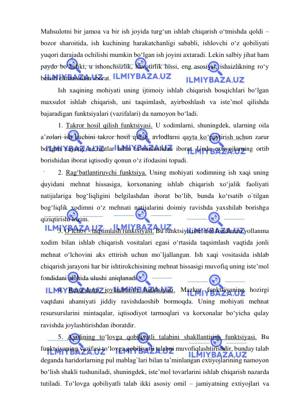  
 
Mahsulotni bir jamoa va bir ish joyida turg‘un ishlab chiqarish o‘tmishda qoldi – 
bozor sharoitida, ish kuchining harakatchanligi sababli, ishlovchi o‘z qobiliyati 
yuqori darajada ochilishi mumkin bo‘lgan ish joyini axtaradi. Lekin salbiy jihat ham 
paydo bo‘ladiki, u ishonchsizlik, havotirlik hissi, eng asosiysi, ishsizlikning ro‘y 
berish ehtimolidan iborat.  
 
Ish xaqining mohiyati uning ijtimoiy ishlab chiqarish bosqichlari bo‘lgan 
maxsulot ishlab chiqarish, uni taqsimlash, ayirboshlash va iste’mol qilishda 
bajaradigan funktsiyalari (vazifalari) da namoyon bo‘ladi.  
 
1. Takror hosil qilish funktsiyasi. U xodimlarni, shuningdek, ularning oila 
a’zolari ish kuchini takror hosil qilish, avlodlarni qayta ko‘paytirish uchun zarur 
bo‘lgan xayotiy ne’matlar bilan ta’minlashdan iborat. Unda extiyojlarning ortib 
borishidan iborat iqtisodiy qonun o‘z ifodasini topadi. 
 
2. Rag‘batlantiruvchi funktsiya. Uning mohiyati xodimning ish xaqi uning 
quyidani mehnat hissasiga, korxonaning ishlab chiqarish xo‘jalik faoliyati 
natijalariga bog‘liqligini belgilashdan iborat bo‘lib, bunda ko‘rsatib o`tilgan 
bog‘liqlik xodimni o‘z mehnati natijalarini doimiy ravishda yaxshilab borishga 
qiziqtirishi lozim. 
 
3. O`lchov - taqsimlash funktsiyasi. Bu funktsiya iste‘mol fondlarini yollanma 
xodim bilan ishlab chiqarish vositalari egasi o‘rtasida taqsimlash vaqtida jonli 
mehnat o‘lchovini aks ettirish uchun mo`ljallangan. Ish xaqi vositasida ishlab 
chiqarish jarayoni har bir ishtirokchisining mehnat hissasigi muvofiq uning iste’mol 
fondidani alohida ulushi aniqlanadi. 
 
4. Resurslarni joylashtirish funktsiyasi. Mazkur funktsiyaning hozirgi 
vaqtdani ahamiyati jiddiy ravishdaoshib bormoqda. Uning mohiyati mehnat 
resursurslarini mintaqalar, iqtisodiyot tarmoqlari va korxonalar bo‘yicha qulay 
ravishda joylashtirishdan iboratdir.  
 
5. Axolining to‘lovga qobiliyatli talabini shakllantirish funktsiyasi. Bu 
funktsiyaning vazifasi to‘lovga qobiliyatli talabni muvofiqlashtirishdir, bunday talab 
deganda haridorlarning pul mablag`lari bilan ta’minlangan extiyojlarining namoyon 
bo‘lish shakli tushuniladi, shuningdek, iste’mol tovarlarini ishlab chiqarish nazarda 
tutiladi. To‘lovga qobiliyatli talab ikki asosiy omil – jamiyatning extiyojlari va 
