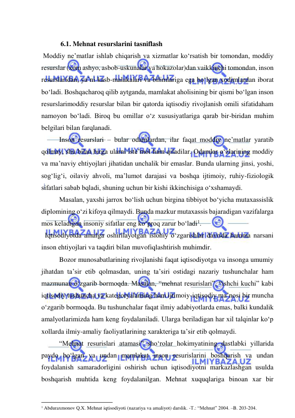  
 
 
   6.1. Mehnat resurslarini tasniflash 
 Moddiy ne’matlar ishlab chiqarish va xizmatlar ko‘rsatish bir tomondan, moddiy 
resurslar (xom ashyo, asbob-uskunalar va hokazolar)dan vaikkinchi tomondan, inson 
resurslaridan, ya’ni kasb-malakalari va bilimlariga ega bo‘lgan xodimlardan iborat 
bo‘ladi. Boshqacharoq qilib aytganda, mamlakat aholisining bir qismi bo‘lgan inson 
resurslarimoddiy resurslar bilan bir qatorda iqtisodiy rivojlanish omili sifatidaham 
namoyon bo‘ladi. Biroq bu omillar o‘z xususiyatlariga qarab bir-biridan muhim 
belgilari bilan farqlanadi. 
  
Inson resurslari – bular odamlardan, ilar faqat moddiy ne’matlar yaratib 
qolmay, shu bilan birga ularni iste’mol ham qiladilar. Odamlar o‘zlarining moddiy 
va ma’naviy ehtiyojlari jihatidan unchalik bir emaslar. Bunda ularning jinsi, yoshi, 
sog‘lig‘i, oilaviy ahvoli, ma’lumot darajasi va boshqa ijtimoiy, ruhiy-fiziologik 
sifatlari sabab bqladi, shuning uchun bir kishi ikkinchisiga o‘xshamaydi. 
  
Masalan, yaxshi jarrox bo‘lish uchun birgina tibbiyot bo‘yicha mutaxassislik 
diplomining o‘zi kifoya qilmaydi. Bunda mazkur mutaxassis bajaradigan vazifalarga 
mos keladigan insoniy sifatlar eng ko‘proq zarur bo‘ladi1. 
  Iqtisodiyotda amalga oshirilayotgan islohiy o‘zgarishlar davrida hamma narsani 
inson ehtiyojlari va taqdiri bilan muvofiqlashtirish muhimdir. 
 
Bozor munosabatlarining rivojlanishi faqat iqtisodiyotga va insonga umumiy 
jihatdan ta’sir etib qolmasdan, uning ta’siri ostidagi nazariy tushunchalar ham 
mazmunan o‘zgarib bormoqda. Masalan, “mehnat resurislari”, “ishchi kuchi” kabi 
iqtisodiy tushuncha va kategoryalarning ham ijtimoiy-iqtisodiy ma’nosi bir muncha 
o‘zgarib bormoqda. Bu tushunchalar faqat ilmiy adabiyotlarda emas, balki kundalik 
amalyotlarimizda ham keng foydalaniladi. Ularga beriladigan har xil talqinlar ko‘p 
xollarda ilmiy-amaliy faoliyatlarining xarakteriga ta’sir etib qolmaydi. 
 
“Mehnat resurislari atamasi” sho‘rolar hokimyatining dastlabki yillarida 
paydo bo‘lgan va undan mamlakat inson resurislarini boshqarish va undan 
foydalanish samaradorligini oshirish uchun iqtisodiyotni markazlashgan usulda 
boshqarish muhtida keng foydalanilgan. Mehnat xuquqlariga binoan xar bir 
                                                           
1 Abduraxmonov Q.X. Mehnat iqtisodiyoti (nazariya va amaliyot) darslik. -T.: “Mehnat” 2004. –B. 203-204. 
