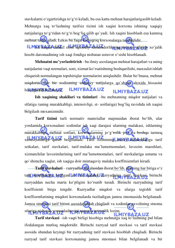  
 
stavkalarni o‘zgartirishga to‘g‘ri keladi, bu esa katta mehnat harajatlarigaolib keladi. 
Mehnatga xaq to‘lashning tarifsiz tizimi ish xaqini korxona ishining xaqiqiy 
natijalariga to‘g‘ridan-to‘g‘ri bog‘liq qilib qo`yadi. Ish xaqini hisoblash esa kamroq 
mehnat talab qiladi, Lekin bu faqat kichiqroq korxonalarga taalluqlidir. 
 
Ish xaqini tashkil etish iqtisodiy samaradorlikning mezoni sifatida xo‘jalik 
hisobi daromadining ish xaqi fondiga nisbatan ustuvor o‘sishi hisoblanadi.  
 
Mehnatni me’yorlashtirish - bu ilmiy asoslangan mehnat harajatlari va uning 
natijalarini vaqt normalari, soni, xizmat ko‘rsatishning boshqarilishi, maxsulot ishlab 
chiqarish normalangan topshiriqlar normalarini aniqlashdir. Bular bo‘lmasa, mehnat 
miqdorini, har bir xodimning umumiy natijalarga qo`shgan aloxida hissasini 
hisobgaolib bo‘lmaydi. 
 
Ish xaqining shakllari va tizimlari –bu mehnatning miqdor natijalari va 
sifatiga (uning murakkabligi, intensivligi, st- soitlariga) bog‘liq ravishda ish xaqini 
belgilash mexanizmidir. 
 
Tarif tizimi turli normativ materiallar majmuidan iborat bo‘lib, ular 
yordamida korxonadani xodimlar ish xaqi darajasi ularning malakasi, ishlarning 
murakkabligi, mehnat soitlari, korxonalarning jo‘g‘rofik joyi va boshqa tarmoq 
xususiyatlariga qarab belgilanadi. Tarif tizimining asosiy elementlariga tarif 
setkalari, tarif stavkalari, tarif-malaka ma’lumotnomalari, lavozim maoshlari, 
xizmatchilar lavozimlarining tarif ma’lumotnomalari, tarif stavkalariga ustama va 
qo`shimcha xaqlar, ish xaqiga doir mintaqaviy malaka koeffitsientlari kiradi. 
 
Tarif stavkalari – razryadlar shkalasidan iborat bo‘lib, ularning har biriga o‘z 
tarif koeffisienti berilgan va har qanday razryadning tarif stavkasi birinchi 
razryaddan necha marta ko‘pligini ko‘rsatib turadi. Birinchi razryadning tarif 
koeffisienti birga tengdir. Razryadlar miqdori va ularga tegishli tarif 
koeffisentlarining miqdori korxonalarda tuziladigan jamoa stnomasida belgilanadi. 
Jamoa stnomasi tarif bitimi asosida ishlab chiqiladi va xodimlar axvolining stnoma 
stlariga nisbatan yomonlashuvini nazarda tutmaslik lozim.  
 
Tarif stavkasi –ish vaqti birligi hisobiga mehnatga xaq to‘lashning pul bilan 
ifodalangan mutloq miqdoridir. Birinchi razryad tarif stavkasi va tarif stavkasi 
asosida shundan keyingi bir razryadning tarif stavkasi hisoblab chiqiladi. Birinchi 
razryad tarif stavkasi korxonaning jamoa stnomasi bilan belgilanadi va bir 
