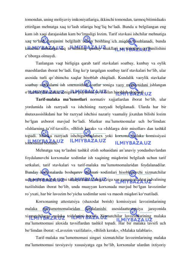  
 
tomondan, uning moliyaviy imkoniyatlariga, ikkinchi tomondan, tarmoq bitimidaaks 
ettirilgan mehnatga xaq to‘lash stlariga bog‘liq bo‘ladi. Bunda u belgilangan eng 
kam ish xaqi darajasidan kam bo‘lmasligi lozim. Tarif stavkasi ishchilar mehnatiga 
xaq to‘lash darajasini belgilash uchun boshlang`ich miqdor hisoblanadi, bunda 
korxona mehnatga xaq to‘lashning qanday shakllari va tizimlari qo‘llanilishini 
e’tiborga olmaydi.  
 
Tanlangan vaqt birligiga qarab tarif stavkalari soatbay, kunbay va oylik 
maoshlardan iborat bo‘ladi. Eng ko‘p tarqalgan soatbay tarif stavkalari bo‘lib, ular 
asosida turli qo`shimcha xaqlar hisoblab chiqiladi. Kundalik vaoylik stavkalar 
soatbay stavkalarni ish smenasidani soatlar soniga vaoy mobaynidani ishlangan 
o‘rtachaoylik soatlar soniga ko‘paytirishi yo‘li bilan hisoblab chiqiladi. 
 
Tarif-malaka ma’lumotlari normativ xujjatlardan iborat bo‘lib, ular 
yordamida ish razryadi va ishchining razryadi belgilanadi. Ularda har bir 
mutaxassislikdani har bir razryad ishchisi nazariy vaamaliy jixatdan bilishi lozim 
bo‘lgan axborot mavjud bo‘ladi. Mazkur ma’lumotnomalar uch bo‘limdan: 
«Ishlarning ta’rif-tavsifi», «Bilish kerak» va «Ishlarga doir misollar» dan tashkil 
topadi. Malaka razryadi ishchigaodatdatsex yoki korxona malaka komissiyasi 
tomonidan beriladi.  
 
Mehnatga xaq to‘lashni tashkil etish sohasidani an’anaviy yondashuvlardan 
foydalanuvchi korxonalar xodimlar ish xaqining miqdorini belgilash uchun tarif 
setkalari, tarif stavkalari va tarif-malaka ma’lumotnomalaridan foydalanadilar. 
Bunday korxonalarda boshqaruv mehnati xodimlari hisoblanuvchi xizmatchilar 
uchun shtat-maosh tizimi tatbiq etiladi. Uning o‘ziga xos xususiyati shtat jadvalining 
tuzilishidan iborat bo‘lib, unda muayyan korxonada mavjud bo‘lgan lavozimlar 
ro`yxati, har bir lavozim bo‘yicha xodimlar soni va maosh miqdori ko‘rsatiladi. 
 
Korxonaning attestatsiya (shaxodat berish) komissiyasi lavozimlarining 
malaka 
ma’lumotnomalaridan 
foydalanishi 
asosidaattestatsiya 
jarayonida 
xizmatchilarga malaka toifalarini beradi. Xizmatchilar lavozimlarining malaka 
ma’lumotnomasi aloxida tavsiflardan tashkil topadi. Har bir malaka tavsifi uch 
bo‘limdan iborat: «Lavozim vazifalari», «Bilish kerak», «Malaka talablari». 
 
Tarif-malaka ma’lumotnomasi singari xizmatchilar lavozimlarining malaka 
ma’lumotnomasi tavsiyaviy xususiyatga ega bo‘lib, korxonalar ulardan ixtiyoriy 
