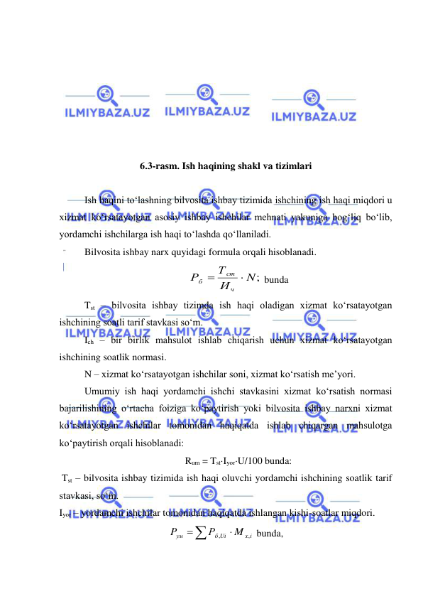  
 
 
 
 
 
 
 
 
6.3-rasm. Ish haqining shakl va tizimlari 
 
Ish haqini to‘lashning bilvosita ishbay tizimida ishchining ish haqi miqdori u 
xizmat ko‘rsatayotgan asosiy ishbay ishchilar mehnati yakuniga bog‘liq bo‘lib, 
yordamchi ishchilarga ish haqi to‘lashda qo‘llaniladi. 
Bilvosita ishbay narx quyidagi formula orqali hisoblanadi.  
N;
И
Т
Р
ч
ст
б


 bunda 
Tst – bilvosita ishbay tizimda ish haqi oladigan xizmat ko‘rsatayotgan 
ishchining soatli tarif stavkasi so‘m.  
Ich – bir birlik mahsulot ishlab chiqarish uchun xizmat ko‘rsatayotgan 
ishchining soatlik normasi.  
N – xizmat ko‘rsatayotgan ishchilar soni, xizmat ko‘rsatish me’yori.  
Umumiy ish haqi yordamchi ishchi stavkasini xizmat ko‘rsatish normasi 
bajarilishining o‘rtacha foiziga ko‘paytirish yoki bilvosita ishbay narxni xizmat 
ko‘rsatayotgan ishchilar tomonidan haqiqatda ishlab chiqargan mahsulotga 
ko‘paytirish orqali hisoblanadi:  
Rum = TstIyorU/100 bunda: 
 Tst – bilvosita ishbay tizimida ish haqi oluvchi yordamchi ishchining soatlik tarif 
stavkasi, so‘m. 
Iyor – yordamchi ishchilar tomonidan haqiqatda ishlangan kishi-soatlar miqdori. 
х i
б Ui
ум
M
Р
P
,
,


 bunda, 
