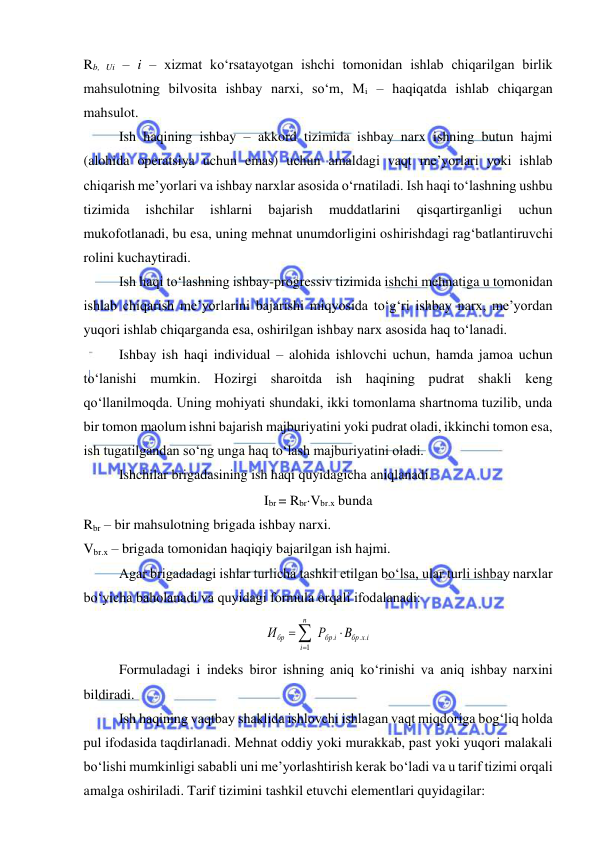  
 
Rb, Ui – i – xizmat ko‘rsatayotgan ishchi tomonidan ishlab chiqarilgan birlik 
mahsulotning bilvosita ishbay narxi, so‘m, Mi – haqiqatda ishlab chiqargan 
mahsulot.  
 
Ish haqining ishbay – akkord tizimida ishbay narx ishning butun hajmi 
(alohida operatsiya uchun emas) uchun amaldagi vaqt me’yorlari yoki ishlab 
chiqarish me’yorlari va ishbay narxlar asosida o‘rnatiladi. Ish haqi to‘lashning ushbu 
tizimida 
ishchilar 
ishlarni 
bajarish 
muddatlarini 
qisqartirganligi 
uchun 
mukofotlanadi, bu esa, uning mehnat unumdorligini oshirishdagi rag‘batlantiruvchi 
rolini kuchaytiradi.  
 
Ish haqi to‘lashning ishbay-progressiv tizimida ishchi mehnatiga u tomonidan 
ishlab chiqarish me’yorlarini bajarishi miqyosida to‘g‘ri ishbay narx, me’yordan 
yuqori ishlab chiqarganda esa, oshirilgan ishbay narx asosida haq to‘lanadi.  
 
Ishbay ish haqi individual – alohida ishlovchi uchun, hamda jamoa uchun 
to‘lanishi mumkin. Hozirgi sharoitda ish haqining pudrat shakli keng 
qo‘llanilmoqda. Uning mohiyati shundaki, ikki tomonlama shartnoma tuzilib, unda 
bir tomon maolum ishni bajarish majburiyatini yoki pudrat oladi, ikkinchi tomon esa, 
ish tugatilgandan so‘ng unga haq to‘lash majburiyatini oladi.  
 
Ishchilar brigadasining ish haqi quyidagicha aniqlanadi.  
Ibr = RbrVbr.x bunda 
Rbr – bir mahsulotning brigada ishbay narxi.  
Vbr.x – brigada tomonidan haqiqiy bajarilgan ish hajmi. 
 
Agar brigadadagi ishlar turlicha tashkil etilgan bo‘lsa, ular turli ishbay narxlar 
bo‘yicha baholanadi va quyidagi formula orqali ifodalanadi:  
бр x i
i
бр
n
i
бр
B
Р
И
. .
.
1



 
Formuladagi i indeks biror ishning aniq ko‘rinishi va aniq ishbay narxini 
bildiradi. 
Ish haqining vaqtbay shaklida ishlovchi ishlagan vaqt miqdoriga bog‘liq holda 
pul ifodasida taqdirlanadi. Mehnat oddiy yoki murakkab, past yoki yuqori malakali 
bo‘lishi mumkinligi sababli uni me’yorlashtirish kerak bo‘ladi va u tarif tizimi orqali 
amalga oshiriladi. Tarif tizimini tashkil etuvchi elementlari quyidagilar:  
