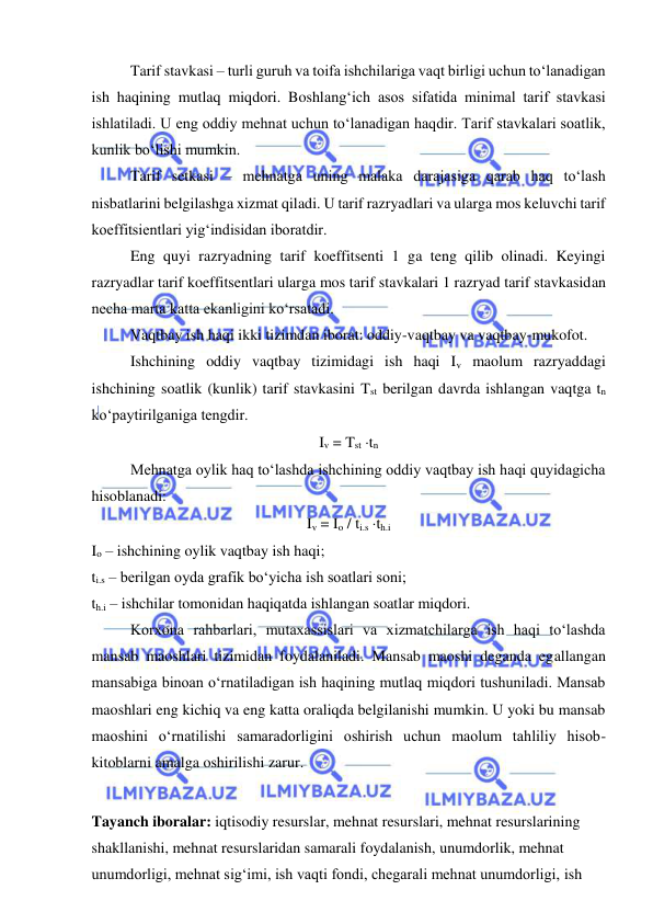  
 
Tarif stavkasi – turli guruh va toifa ishchilariga vaqt birligi uchun to‘lanadigan 
ish haqining mutlaq miqdori. Boshlang‘ich asos sifatida minimal tarif stavkasi 
ishlatiladi. U eng oddiy mehnat uchun to‘lanadigan haqdir. Tarif stavkalari soatlik, 
kunlik bo‘lishi mumkin. 
Tarif setkasi – mehnatga uning malaka darajasiga qarab haq to‘lash 
nisbatlarini belgilashga xizmat qiladi. U tarif razryadlari va ularga mos keluvchi tarif 
koeffitsientlari yig‘indisidan iboratdir.  
Eng quyi razryadning tarif koeffitsenti 1 ga teng qilib olinadi. Keyingi 
razryadlar tarif koeffitsentlari ularga mos tarif stavkalari 1 razryad tarif stavkasidan 
necha marta katta ekanligini ko‘rsatadi.  
Vaqtbay ish haqi ikki tizimdan iborat: oddiy-vaqtbay va vaqtbay-mukofot.  
Ishchining oddiy vaqtbay tizimidagi ish haqi Iv maolum razryaddagi 
ishchining soatlik (kunlik) tarif stavkasini Tst berilgan davrda ishlangan vaqtga tn 
ko‘paytirilganiga tengdir.  
Iv = Tst tn 
 
Mehnatga oylik haq to‘lashda ishchining oddiy vaqtbay ish haqi quyidagicha 
hisoblanadi:  
Iv = Io / ti.s th.i 
Io – ishchining oylik vaqtbay ish haqi;  
ti.s – berilgan oyda grafik bo‘yicha ish soatlari soni; 
th.i – ishchilar tomonidan haqiqatda ishlangan soatlar miqdori.  
 
Korxona rahbarlari, mutaxassislari va xizmatchilarga ish haqi to‘lashda 
mansab maoshlari tizimidan foydalaniladi. Mansab maoshi deganda egallangan 
mansabiga binoan o‘rnatiladigan ish haqining mutlaq miqdori tushuniladi. Mansab 
maoshlari eng kichiq va eng katta oraliqda belgilanishi mumkin. U yoki bu mansab 
maoshini o‘rnatilishi samaradorligini oshirish uchun maolum tahliliy hisob-
kitoblarni amalga oshirilishi zarur.  
   
Tayanch iboralar: iqtisodiy resurslar, mehnat resurslari, mehnat resurslarining 
shakllanishi, mehnat resurslaridan samarali foydalanish, unumdorlik, mehnat 
unumdorligi, mehnat sig‘imi, ish vaqti fondi, chegarali mehnat unumdorligi, ish 
