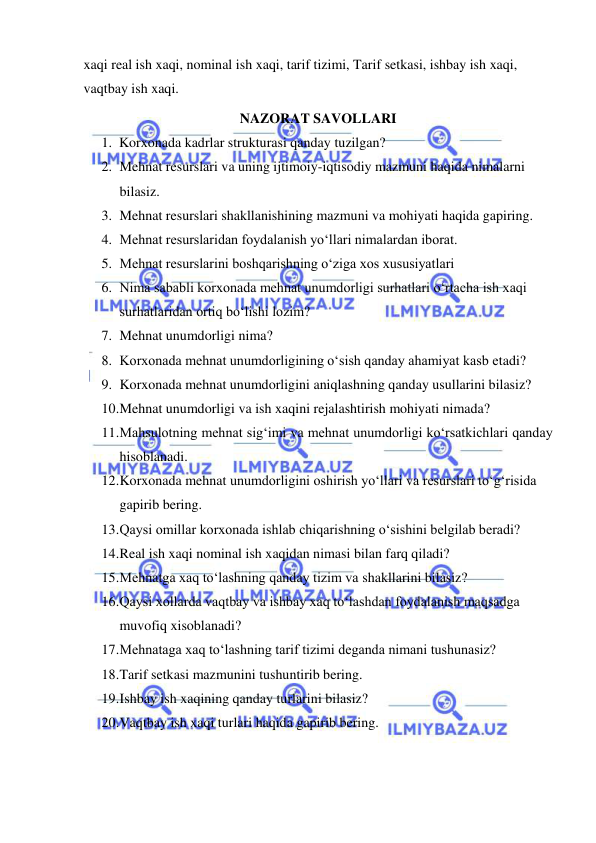  
 
xaqi real ish xaqi, nominal ish xaqi, tarif tizimi, Tarif setkasi, ishbay ish xaqi, 
vaqtbay ish xaqi. 
NAZORAT SAVOLLARI 
1. Korxonada kadrlar strukturasi qanday tuzilgan?  
2. Mehnat resurslari va uning ijtimoiy-iqtisodiy mazmuni haqida nimalarni 
bilasiz. 
3. Mehnat resurslari shakllanishining mazmuni va mohiyati haqida gapiring.  
4. Mehnat resurslaridan foydalanish yo‘llari nimalardan iborat. 
5. Mehnat resurslarini boshqarishning o‘ziga xos xususiyatlari  
6. Nima sababli korxonada mehnat unumdorligi surhatlari o‘rtacha ish xaqi 
surhatlaridan ortiq bo‘lishi lozim? 
7. Mehnat unumdorligi nima?  
8. Korxonada mehnat unumdorligining o‘sish qanday ahamiyat kasb etadi? 
9. Korxonada mehnat unumdorligini aniqlashning qanday usullarini bilasiz? 
10. Mehnat unumdorligi va ish xaqini rejalashtirish mohiyati nimada? 
11. Mahsulotning mehnat sig‘imi va mehnat unumdorligi ko‘rsatkichlari qanday 
hisoblanadi.  
12. Korxonada mehnat unumdorligini oshirish yo‘llari va resurslari to‘g‘risida 
gapirib bering. 
13. Qaysi omillar korxonada ishlab chiqarishning o‘sishini belgilab beradi? 
14. Real ish xaqi nominal ish xaqidan nimasi bilan farq qiladi? 
15. Mehnatga xaq to‘lashning qanday tizim va shakllarini bilasiz? 
16. Qaysi xollarda vaqtbay va ishbay xaq to‘lashdan foydalanish maqsadga 
muvofiq xisoblanadi? 
17. Mehnataga xaq to‘lashning tarif tizimi deganda nimani tushunasiz? 
18. Tarif setkasi mazmunini tushuntirib bering. 
19. Ishbay ish xaqining qanday turlarini bilasiz? 
20. Vaqtbay ish xaqi turlari haqida gapirib bering.  
 
