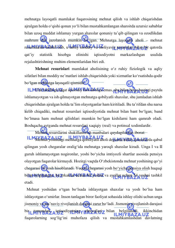  
 
mehnatga layoqatli mamlakat fuqarosining mehnat qilish va ishlab chiqarishdan 
ajralgan holda o‘qishi qonun yo‘li bilan mustahkamlangan sharoitda uzursiz sabablar 
bilan uzoq muddat ishlamay yurgan shaxslar qonuniy ta’qib qilingan va ozodlikdan 
mahrum etib jazolanish mumkin bo‘lgan. Mehnatga layoqatli aholi – mehnat 
resurislarini tashkil etib, u tabiiy moddiy va moliyaviy resurislari bilan bir qatorda 
qat’iy 
statistik 
hisobga 
olinishi 
iqtisodiyotni 
markazlashgan 
usulida 
rejalashtirishning muhim elementlaridan biri edi.  
 
Mehnat resurislari mamlakat aholisining o‘z ruhiy fiziologik va aqliy 
sifatlari bilan moddiy ne’matlari ishlab chiqarishda yoki xizmatlar ko‘rsatishda qodir 
bo‘lgan mehnatga layoqatli qismidir.  
 
Ular tarkibiga faqat iqtisodiy faol aholiga emas, shu bilan birga hozirgi paytda 
ishlamayotgan va ish qilmayotgan mehnatga qobilyatli shaxslar, shu jumladan ishlab 
chiqarishdan ajralgan holda ta’lim olayotganlar ham kiritiladi. Bu ta’rifdan shu narsa 
kelib chiqadiki, mehnat resurslari iqtisodiyotida mehnat bilan bant bo‘lgan; band 
bo‘lmasa ham mehnat qilishlari mumkin bo‘lgan kishilarni ham qamrab oladi. 
Boshqacha aytganda mehnat resurslari xaqiqiy (real) va potinsal xodimlardir.  
 
Mehnat resurslarini shakillantirish manbalari quydagilardan iborat:  
 
Mehnat yoshidagi mehnatga qobiliyatli aholi deganda milliy qonunlarda qabul 
qilingan yosh chegaralar oralig‘ida mehnatga yaroqli shaxslar kiradi. Unga I va II 
guruh ishlamayotgan nogironlar, yoshi bo‘yicha imtiyozli shartlar asosida pensiya 
olayotgan fuqarolar kirmaydi. Hozirgi vaqtda O‘zbekistonda mehnat yoshining qo‘yi 
chegarasi 16 yosh hisoblanadi. Yuqori chegarasi yosh bo‘yicha pensiya olish huquqi 
bilan belgilangan, bu erkaklar uchun 60 yoshni va ayollar uchun 54 yoshni tashkil 
etadi. 
  Mehnat yoshidan o‘tgan bo‘lsada ishlayotgan shaxslar va yosh bo‘lsa ham 
ishlayotgan o‘smirlar. Inson tanlagan biror faoliyat sohasida ishlay olishi uchun unga 
jismoniy va ma’naviy rivojlanish darajasi zarur bo‘ladi. Jismoniy rivojlanish darajasi 
bir 
tomondan, 
iqtisodiyotning 
ehtiyojlari 
bilan 
belgilanadi, 
ikkinchidan 
fuqarolarning sog‘lig‘ini muhofaza qilish va mustahkamlashdan davlatning 
