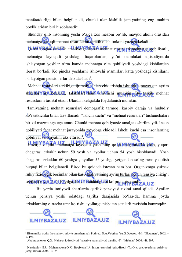  
 
manfaatdorligi bilan belgilanadi, chunki ular kishilik jamiyatining eng muhim 
boyliklaridan biri hisoblanadi2. 
  Shunday qlib insonning yoshi o‘ziga xos mezoni bo‘lib, mavjud aholli orasidan 
mehnatga yaroqli mehnat resurslarini ajratib olish imkoni yuzaga keladi.  
  Qaror topgan statistik amaliyotga ko‘ra, mehnat resurslari mehnatga qobiliyatli, 
mehnatga layoqatli yoshdagi fuqarolardan, ya’ni mamlakat iqtisodiyotida 
ishlayotgan yoshlar o‘rta hamda mehnatga o‘ta qobiliyatli yoshdagi kishilardan 
iborat bo‘ladi. Ko‘pincha yoshlarni ishlovchi o‘smirlar, katta yoshdagi kishilarni 
ishlayotgan pensionerlar deb atashadi3.   
  Mehnat resurslari tarkibiga ijtimoiy ishlab chiqarishda ishtirok etmayotgan ayrim 
shaxslar (uy bekalari, talabalar) ham kiritilishi mumkin. Bu tarkib mehnat 
resurslarini tashkil etadi. Ulardan kelajakda foydalanish mumkin. 
  Jamiyatning mehnat resurslari demografik tarmoq, kasbiy daraja va hududiy 
ko‘rsatkichlar bilan tavsiflanadi. “Ishchi kuchi” va “mehnat resurslari” tushunchalari 
bir xil mazmunga ega emas. Chunki mehnat qobilyatsiz amalga oshirilmaydi. Inson 
qobiliyati faqat mehnat jarayonida ro‘yobga chiqadi. Ishchi kuchi esa insonlarning 
qobiliyat salohiyatini aks ettiradi4.  
  Hozirgi vaqtda “mehnatga layoqatli yosh”ning qo‘yi chegarasi 16 yosh, yuqori 
chegarasi erkaklr uchun 59 yosh va ayollar uchun 54 yosh hisoblanadi. Yosh 
chegarasi erkaklar 60 yoshga , ayollar 55 yoshga yetgandan so‘ng pensiya olish 
huquqi bilan belgilanadi. Biroq bu qoidada istesno ham bor. Organizmga yuksak 
ruhiy fiziologik bosimlar bilan kasb faoliyatining ayrim turlari uchun rensiya chizig‘i 
sezilarli ravishda 5-10 yilga, ba’zan undan g‘am ko‘proq qisqaradi.  
 
Bu yerda imtiyozli shartlarda qarilik pensiyasi tizimi amal qiladi. Ayollar 
uchun pensiya yoshi odatdagi tajriba darajasida bo‘lsa-da, hamma joyda 
erkaklarning o‘rtacha umr ko‘rishi ayollarga nisbatan sezilarli ravishda kamroqdir. 
                                                           
2 Ekonomika truda: (sotsialno-trudovie otnosheniya). Pod red. N.A.Volgina, Yu.G.Odegov. -M.: ”Ekzamen”, 2002. –
S. 196.  
3 Abduraxmonov Q.X. Mehn-at iqtisodiyoti (nazariya va amaliyot) darslik. -T.: “Mehnat” 2004. –B. 207. 
 
4 Narziqulov N.R., Muhamedova O.X., Boqiyeva I.A. Inson resurslari iqtisodiyoti. -T.: O‘z. yoz. uyushma. Adabiyot 
jamg‘armasi, 2004. –B. 9. 
