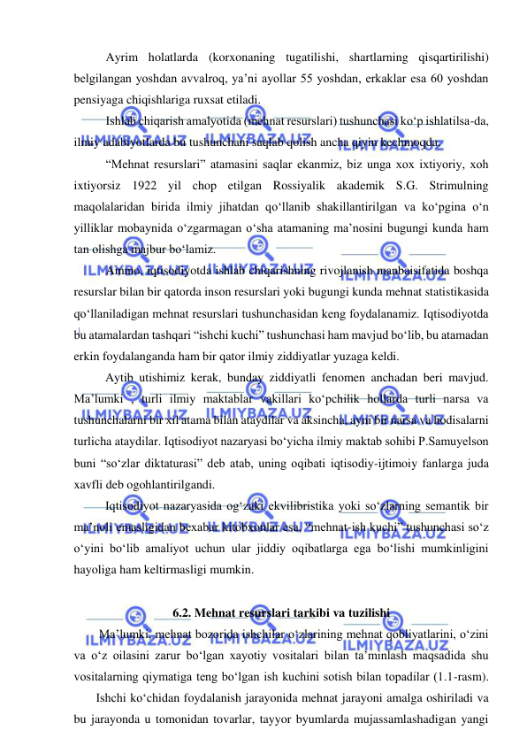  
 
 
Ayrim holatlarda (korxonaning tugatilishi, shartlarning qisqartirilishi) 
belgilangan yoshdan avvalroq, ya’ni ayollar 55 yoshdan, erkaklar esa 60 yoshdan 
pensiyaga chiqishlariga ruxsat etiladi. 
 
Ishlab chiqarish amalyotida (mehnat resurslari) tushunchasi ko‘p ishlatilsa-da, 
ilmiy adabiyotlarda bu tushunchani saqlab qolish ancha qiyin kechmoqda. 
 
“Mehnat resurslari” atamasini saqlar ekanmiz, biz unga xox ixtiyoriy, xoh 
ixtiyorsiz 1922 yil chop etilgan Rossiyalik akademik S.G. Strimulning 
maqolalaridan birida ilmiy jihatdan qo‘llanib shakillantirilgan va ko‘pgina o‘n 
yilliklar mobaynida o‘zgarmagan o‘sha atamaning ma’nosini bugungi kunda ham 
tan olishga majbur bo‘lamiz. 
 
Ammo, iqtisodiyotda ishlab chiqarishning rivojlanish manbaisifatida boshqa 
resurslar bilan bir qatorda inson resurslari yoki bugungi kunda mehnat statistikasida 
qo‘llaniladigan mehnat resurslari tushunchasidan keng foydalanamiz. Iqtisodiyotda 
bu atamalardan tashqari “ishchi kuchi” tushunchasi ham mavjud bo‘lib, bu atamadan 
erkin foydalanganda ham bir qator ilmiy ziddiyatlar yuzaga keldi. 
Aytib utishimiz kerak, bunday ziddiyatli fenomen anchadan beri mavjud. 
Ma’lumki , turli ilmiy maktablar vakillari ko‘pchilik hollarda turli narsa va 
tushunchalarni bir xil atama bilan ataydilar va aksincha, ayni bir narsa va hodisalarni 
turlicha ataydilar. Iqtisodiyot nazaryasi bo‘yicha ilmiy maktab sohibi P.Samuyelson 
buni “so‘zlar diktaturasi” deb atab, uning oqibati iqtisodiy-ijtimoiy fanlarga juda 
xavfli deb ogohlantirilgandi. 
Iqtisodiyot nazaryasida og‘zaki ekvilibristika yoki so‘zlarning semantik bir 
ma’noli emasligidan bexabar kitobxonlar esa, “mehnat-ish kuchi” tushunchasi so‘z 
o‘yini bo‘lib amaliyot uchun ular jiddiy oqibatlarga ega bo‘lishi mumkinligini 
hayoliga ham keltirmasligi mumkin.  
 
6.2. Mehnat resurslari tarkibi va tuzilishi 
Ma’lumki, mehnat bozorida ishchilar o‘zlarining mehnat qobliyatlarini, o‘zini 
va o‘z oilasini zarur bo‘lgan xayotiy vositalari bilan ta’minlash maqsadida shu 
vositalarning qiymatiga teng bo‘lgan ish kuchini sotish bilan topadilar (1.1-rasm). 
 
 Ishchi ko‘chidan foydalanish jarayonida mehnat jarayoni amalga oshiriladi va 
bu jarayonda u tomonidan tovarlar, tayyor byumlarda mujassamlashadigan yangi 
