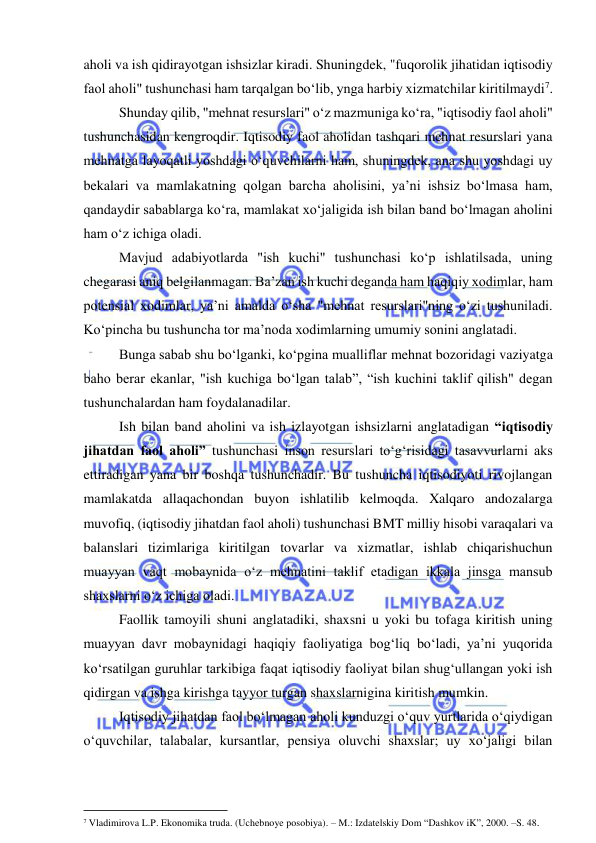  
 
aholi va ish qidirayotgan ishsizlar kiradi. Shuningdek, "fuqorolik jihatidan iqtisodiy 
faol aholi" tushunchasi ham tarqalgan bo‘lib, ynga harbiy xizmatchilar kiritilmaydi7.  
Shunday qilib, "mehnat resurslari" o‘z mazmuniga ko‘ra, "iqtisodiy faol aholi" 
tushunchasidan kengroqdir. Iqtisodiy faol aholidan tashqari mehnat resurslari yana 
mehnatga layoqatli yoshdagi o‘quvchilarni ham, shuningdek, ana shu yoshdagi uy 
bekalari va mamlakatning qolgan barcha aholisini, ya’ni ishsiz bo‘lmasa ham, 
qandaydir sabablarga ko‘ra, mamlakat xo‘jaligida ish bilan band bo‘lmagan aholini 
ham o‘z ichiga oladi. 
Mavjud adabiyotlarda "ish kuchi" tushunchasi ko‘p ishlatilsada, uning 
chegarasi aniq belgilanmagan. Ba’zan ish kuchi deganda ham haqiqiy xodimlar, ham 
potensial xodimlar, ya’ni amalda o‘sha "mehnat resurslari"ning o‘zi tushuniladi. 
Ko‘pincha bu tushuncha tor ma’noda xodimlarning umumiy sonini anglatadi. 
Bunga sabab shu bo‘lganki, ko‘pgina mualliflar mehnat bozoridagi vaziyatga 
baho berar ekanlar, "ish kuchiga bo‘lgan talab”, “ish kuchini taklif qilish" degan 
tushunchalardan ham foydalanadilar. 
Ish bilan band aholini va ish izlayotgan ishsizlarni anglatadigan “iqtisodiy 
jihatdan faol aholi” tushunchasi inson resurslari to‘g‘risidagi tasavvurlarni aks 
ettiradigan yana bir boshqa tushunchadir. Bu tushuncha iqtisodiyoti rivojlangan 
mamlakatda allaqachondan buyon ishlatilib kelmoqda. Xalqaro andozalarga 
muvofiq, (iqtisodiy jihatdan faol aholi) tushunchasi BMT milliy hisobi varaqalari va 
balanslari tizimlariga kiritilgan tovarlar va xizmatlar, ishlab chiqarishuchun 
muayyan vaqt mobaynida o‘z mehnatini taklif etadigan ikkala jinsga mansub 
shaxslarni o‘z ichiga oladi. 
Faollik tamoyili shuni anglatadiki, shaxsni u yoki bu tofaga kiritish uning 
muayyan davr mobaynidagi haqiqiy faoliyatiga bog‘liq bo‘ladi, ya’ni yuqorida 
ko‘rsatilgan guruhlar tarkibiga faqat iqtisodiy faoliyat bilan shug‘ullangan yoki ish 
qidirgan va ishga kirishga tayyor turgan shaxslarnigina kiritish mumkin. 
Iqtisodiy jihatdan faol bo‘lmagan aholi kunduzgi o‘quv yurtlarida o‘qiydigan 
o‘quvchilar, talabalar, kursantlar, pensiya oluvchi shaxslar; uy xo‘jaligi bilan 
                                                           
7 Vladimirova L.P. Ekonomika truda. (Uchebnoye posobiya). – M.: Izdatelskiy Dom “Dashkov iK”, 2000. –S. 48. 
