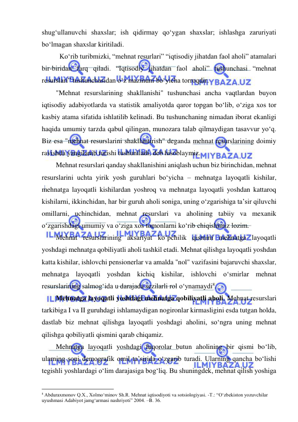  
 
shug‘ullanuvchi shaxslar; ish qidirmay qo‘ygan shaxslar; ishlashga zaruriyati 
bo‘lmagan shaxslar kiritiladi. 
Ko‘rib turibmizki, “mehnat resurlari” “iqtisodiy jihatdan faol aholi” atamalari 
bir-biridan farq qiladi. “Iqtisodiy jihatdan faol aholi” tushunchasi “mehnat 
resurslari” tushunchasidan o‘z mazmuni bo‘yicha torroqdir.  
  
"Mehnat resurslarining shakllanishi" tushunchasi ancha vaqtlardan buyon 
iqtisodiy adabiyotlarda va statistik amaliyotda qaror topgan bo‘lib, o‘ziga xos tor 
kasbiy atama sifatida ishlatilib kelinadi. Bu tushunchaning nimadan iborat ekanligi 
haqida umumiy tarzda qabul qilingan, munozara talab qilmaydigan tasavvur yo‘q. 
Biz esa "mehnat resurslarini shakllantirish" deganda mehnat resurslarining doimiy 
ravishda yangilanib turishi tushuniladi, deb hisoblaymiz. 
Mehnat resurslari qanday shakllanishini aniqlash uchun biz birinchidan, mehnat 
resurslarini uchta yirik yosh guruhlari bo‘yicha – mehnatga layoqatli kishilar, 
mehnatga layoqatli kishilardan yoshroq va mehnatga layoqatli yoshdan kattaroq 
kishilarni, ikkinchidan, har bir guruh aholi soniga, uning o‘zgarishiga ta’sir qiluvchi 
omillarni, uchinchidan, mehnat resurslari va aholining tabiiy va mexanik 
o‘zgarishdagi umumiy va o‘ziga xos tomonlarni ko‘rib chiqishimiz lozim. 
Mehnat resurslarining aksariyat ko‘pchilik qismini mehnatga layoqatli 
yoshdagi mehnatga qobiliyatli aholi tashkil etadi. Mehnat qilishga layoqatli yoshdan 
katta kishilar, ishlovchi pensionerlar va amalda "nol" vazifasini bajaruvchi shaxslar, 
mehnatga layoqatli yoshdan kichiq kishilar, ishlovchi o‘smirlar mehnat 
resurslarining salmog‘ida u darajada sezilarli rol o‘ynamaydi8. 
Mehnatga layoqatli yoshdagi mehnatga qobiliyatli aholi. Mehnat resurslari 
tarkibiga I va II guruhdagi ishlamaydigan nogironlar kirmasligini esda tutgan holda, 
dastlab biz mehnat qilishga layoqatli yoshdagi aholini, so‘ngra uning mehnat 
qilishga qobiliyatli qismini qarab chiqamiz. 
Mehnatga layoqatli yoshdagi fuqorolar butun aholining bir qismi bo‘lib, 
ularning soni demografik omil ta’sirida o‘zgarib turadi. Ularning qancha bo‘lishi 
tegishli yoshlardagi o‘lim darajasiga bog‘liq. Bu shuningdek, mehnat qilish yoshiga 
                                                           
8 Abduraxmonov Q.X., Xolmo‘minov Sh.R. Mehnat iqtisodiyoti va sotsiologiyasi. -T.: “O‘zbekiston yozuvchilar 
uyushmasi Adabiyot jamg‘armasi nashriyoti” 2004. –B. 36. 
 
 
