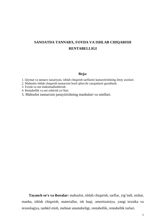 SANOATDA TANNARX, FOYDA VA ISHLAB CHIQARISH
RENTABELLIGI
Reja:
1. Qiymat va tannarx nazariyasi, ishlab chiqarish sarflarini kamaytirishning ilmiy asoslari. 
2. Mahsulot ishlab chiqarish tannarxini hosil qiluvchi xarajatlarni guruhlash.
3. Foyda va uni maksimallashtirish. 
4. Rentabellik va uni oshirish yo‘llari. 
5. Mahsulot tannarxini pasaytirishning manbalari va omillari.
Tayanch so‘z va iboralar: mahsulot, ishlab chiqarish, sarflar, yig‘indi, nisbat,
manba, ishlab chiqarish, materiallar, ish haqi, amortizatsiya, yangi texnika va
texnologiya, tashkil etish, mehnat unumdorligi, rentabellik, rentabellik turlari.
1
