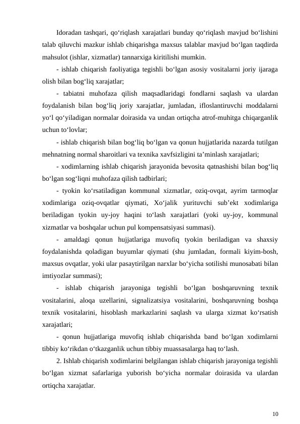 Idoradan tashqari, qo‘riqlash xarajatlari bunday qo‘riqlash mavjud bo‘lishini
talab qiluvchi mazkur ishlab chiqarishga maxsus talablar mavjud bo‘lgan taqdirda
mahsulot (ishlar, xizmatlar) tannarxiga kiritilishi mumkin.
- ishlab chiqarish faoliyatiga tegishli bo‘lgan asosiy vositalarni joriy ijaraga
olish bilan bog‘liq xarajatlar;
-  tabiatni  muhofaza  qilish  maqsadlaridagi  fondlarni  saqlash  va  ulardan
foydalanish bilan bog‘liq joriy xarajatlar, jumladan, ifloslantiruvchi moddalarni
yo‘l qo‘yiladigan normalar doirasida va undan ortiqcha atrof-muhitga chiqarganlik
uchun to‘lovlar;
- ishlab chiqarish bilan bog‘liq bo‘lgan va qonun hujjatlarida nazarda tutilgan
mehnatning normal sharoitlari va texnika xavfsizligini ta’minlash xarajatlari;
- xodimlarning ishlab chiqarish jarayonida bevosita qatnashishi bilan bog‘liq
bo‘lgan sog‘liqni muhofaza qilish tadbirlari;
- tyokin ko‘rsatiladigan kommunal xizmatlar, oziq-ovqat, ayrim tarmoqlar
xodimlariga  oziq-ovqatlar  qiymati,  Xo‘jalik  yurituvchi  sub’ekt  xodimlariga
beriladigan  tyokin  uy-joy  haqini  to‘lash  xarajatlari  (yoki  uy-joy,  kommunal
xizmatlar va boshqalar uchun pul kompensatsiyasi summasi).
-  amaldagi  qonun  hujjatlariga  muvofiq  tyokin  beriladigan  va  shaxsiy
foydalanishda qoladigan buyumlar qiymati (shu jumladan, formali kiyim-bosh,
maxsus ovqatlar, yoki ular pasaytirilgan narxlar bo‘yicha sotilishi munosabati bilan
imtiyozlar summasi);
-  ishlab  chiqarish  jarayoniga  tegishli  bo‘lgan  boshqaruvning  texnik
vositalarini,  aloqa  uzellarini,  signalizatsiya  vositalarini,  boshqaruvning  boshqa
texnik vositalarini, hisoblash markazlarini saqlash  va ularga xizmat  ko‘rsatish
xarajatlari;
- qonun hujjatlariga muvofiq ishlab chiqarishda band bo‘lgan xodimlarni
tibbiy ko‘rikdan o‘tkazganlik uchun tibbiy muassasalarga haq to‘lash.
2. Ishlab chiqarish xodimlarini belgilangan ishlab chiqarish jarayoniga tegishli
bo‘lgan  xizmat  safarlariga  yuborish  bo‘yicha  normalar  doirasida  va  ulardan
ortiqcha xarajatlar.
10
