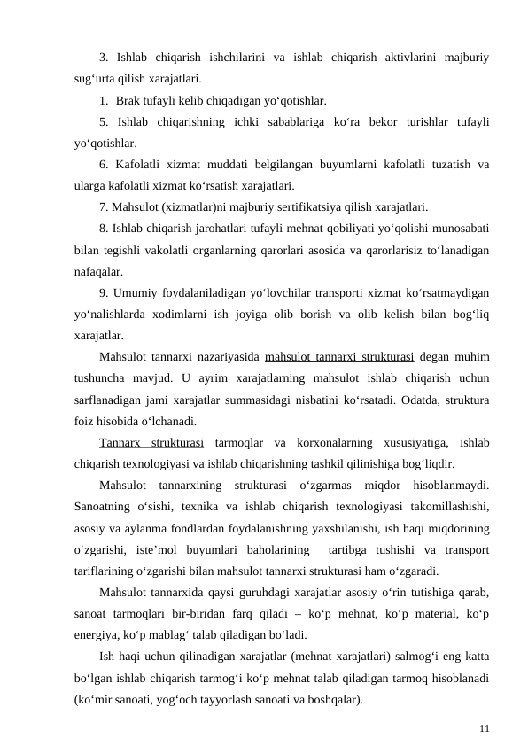3.  Ishlab  chiqarish  ishchilarini  va  ishlab  chiqarish  aktivlarini  majburiy
sug‘urta qilish xarajatlari.
1.  Brak tufayli kelib chiqadigan yo‘qotishlar.
5.  Ishlab  chiqarishning  ichki  sabablariga  ko‘ra  bekor  turishlar  tufayli
yo‘qotishlar.
6.  Kafolatli  xizmat  muddati  belgilangan  buyumlarni  kafolatli  tuzatish  va
ularga kafolatli xizmat ko‘rsatish xarajatlari.
7. Mahsulot (xizmatlar)ni majburiy sertifikatsiya qilish xarajatlari.
8. Ishlab chiqarish jarohatlari tufayli mehnat qobiliyati yo‘qolishi munosabati
bilan tegishli vakolatli organlarning qarorlari asosida va qarorlarisiz to‘lanadigan
nafaqalar.
9. Umumiy foydalaniladigan yo‘lovchilar transporti xizmat ko‘rsatmaydigan
yo‘nalishlarda  xodimlarni  ish  joyiga  olib  borish  va  olib  kelish  bilan  bog‘liq
xarajatlar.
Mahsulot tannarxi nazariyasida  mahsulot tannarxi strukturasi degan muhim
tushuncha  mavjud.  U  ayrim  xarajatlarning  mahsulot  ishlab  chiqarish  uchun
sarflanadigan jami xarajatlar summasidagi nisbatini ko‘rsatadi. Odatda, struktura
foiz hisobida o‘lchanadi.
Tannarx  strukturasi tarmoqlar  va  korxonalarning  xususiyatiga,  ishlab
chiqarish texnologiyasi va ishlab chiqarishning tashkil qilinishiga bog‘liqdir.
Mahsulot  tannarxining  strukturasi  o‘zgarmas  miqdor  hisoblanmaydi.
Sanoatning  o‘sishi,  texnika  va  ishlab  chiqarish  texnologiyasi  takomillashishi,
asosiy va aylanma fondlardan foydalanishning yaxshilanishi, ish haqi miqdorining
o‘zgarishi,  iste’mol  buyumlari  baholarining   tartibga  tushishi  va  transport
tariflarining o‘zgarishi bilan mahsulot tannarxi strukturasi ham o‘zgaradi.
Mahsulot tannarxida qaysi guruhdagi xarajatlar asosiy o‘rin tutishiga qarab,
sanoat  tarmoqlari  bir-biridan  farq  qiladi  –  ko‘p  mehnat,  ko‘p  material,  ko‘p
energiya, ko‘p mablag‘ talab qiladigan bo‘ladi. 
Ish haqi uchun qilinadigan xarajatlar (mehnat xarajatlari) salmog‘i eng katta
bo‘lgan ishlab chiqarish tarmog‘i ko‘p mehnat talab qiladigan tarmoq hisoblanadi
(ko‘mir sanoati, yog‘och tayyorlash sanoati va boshqalar).
11
