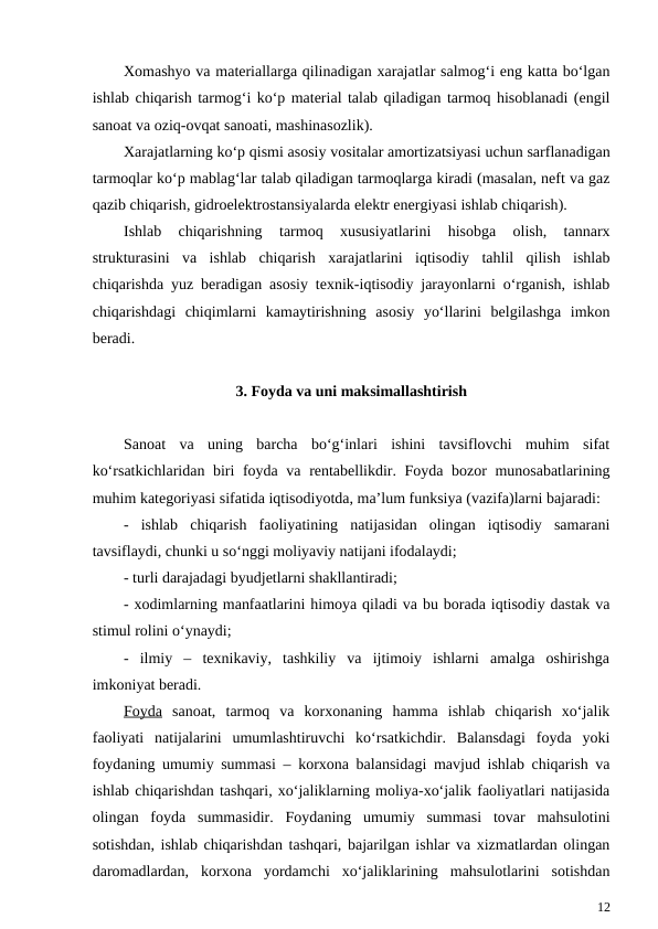 Xomashyo va materiallarga qilinadigan xarajatlar salmog‘i eng katta bo‘lgan
ishlab chiqarish tarmog‘i ko‘p material talab qiladigan tarmoq hisoblanadi (engil
sanoat va oziq-ovqat sanoati, mashinasozlik).
Xarajatlarning ko‘p qismi asosiy vositalar amortizatsiyasi uchun sarflanadigan
tarmoqlar ko‘p mablag‘lar talab qiladigan tarmoqlarga kiradi (masalan, neft va gaz
qazib chiqarish, gidroelektrostansiyalarda elektr energiyasi ishlab chiqarish).
Ishlab  chiqarishning  tarmoq  xususiyatlarini  hisobga  olish,  tannarx
strukturasini  va  ishlab  chiqarish  xarajatlarini  iqtisodiy  tahlil  qilish  ishlab
chiqarishda yuz beradigan asosiy texnik-iqtisodiy jarayonlarni o‘rganish, ishlab
chiqarishdagi  chiqimlarni  kamaytirishning  asosiy  yo‘llarini  belgilashga  imkon
beradi.     
3. Foyda va uni maksimallashtirish
Sanoat  va  uning  barcha  bo‘g‘inlari  ishini  tavsiflovchi  muhim  sifat
ko‘rsatkichlaridan biri foyda va rentabellikdir. Foyda bozor munosabatlarining
muhim kategoriyasi sifatida iqtisodiyotda, ma’lum funksiya (vazifa)larni bajaradi:
-  ishlab  chiqarish  faoliyatining  natijasidan  olingan  iqtisodiy  samarani
tavsiflaydi, chunki u so‘nggi moliyaviy natijani ifodalaydi;
- turli darajadagi byudjetlarni shakllantiradi;
- xodimlarning manfaatlarini himoya qiladi va bu borada iqtisodiy dastak va
stimul rolini o‘ynaydi;
-  ilmiy  –  texnikaviy,  tashkiliy  va  ijtimoiy  ishlarni  amalga  oshirishga
imkoniyat beradi.
Foyda sanoat,  tarmoq  va  korxonaning  hamma  ishlab  chiqarish  xo‘jalik
faoliyati  natijalarini  umumlashtiruvchi  ko‘rsatkichdir.  Balansdagi  foyda  yoki
foydaning umumiy summasi – korxona balansidagi mavjud ishlab chiqarish va
ishlab chiqarishdan tashqari, xo‘jaliklarning moliya-xo‘jalik faoliyatlari natijasida
olingan  foyda  summasidir.  Foydaning  umumiy  summasi  tovar  mahsulotini
sotishdan, ishlab chiqarishdan tashqari, bajarilgan ishlar va xizmatlardan olingan
daromadlardan,  korxona  yordamchi  xo‘jaliklarining  mahsulotlarini  sotishdan
12
