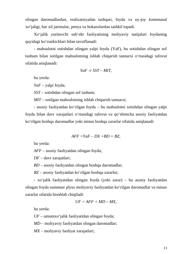 olingan  daromadlardan,  realizatsiyadan  tashqari,  foyda  va  uy-joy  kommunal
xo‘jaligi, har xil jarimalar, penya va hokazolardan tashkil topadi.
Xo‘jalik  yurituvchi  sub’ekt  faoliyatining  moliyaviy  natijalari  foydaning
quyidagi ko‘rsatkichlari bilan tavsiflanadi:
- mahsulotni sotishdan olingan yalpi foyda (YaF), bu sotishdan olingan sof
tushum bilan sotilgan mahsulotning ishlab chiqarish tannarxi o‘rtasidagi tafovut
sifatida aniqlanadi:
YaF  SST – MIT,
bu yerda: 
YaF – yalpi foyda;
SST – sotishdan olingan sof tushum;
MIT – sotilgan mahsulotning ishlab chiqarish tannarxi;
- asosiy faoliyatdan ko‘rilgan foyda – bu mahsulotni sotishdan olingan yalpi
foyda bilan davr xarajatlari o‘rtasidagi tafovut va qo‘shimcha asosiy faoliyatdan
ko‘rilgan boshqa daromadlar yoki minus boshqa zararlar sifatida aniqlanadi:
AFF =YaF – DX +BD + BZ,
bu yerda:
AFF – asosiy faoliyatdan olingan foyda;
DF – davr xarajatlari;
BD – asosiy faoliyatdan olingan boshqa daromadlar;
BZ – asosiy faoliyatdan ko‘rilgan boshqa zararlar;
- xo‘jalik faoliyatidan olingan foyda (yoki zarar) – bu asosiy faoliyatdan
olingan foyda summasi plyus moliyaviy faoliyatdan ko‘rilgan daromadlar va minus
zararlar sifatida hisoblab chiqiladi:
UF = AFF + MD – MX,
bu yerda:
UF – umumxo‘jalik faoliyatidan olingan foyda;
MD – moliyaviy faoliyatdan olingan daromadlar;
MX – moliyaviy faoliyat xarajatlari;
13
