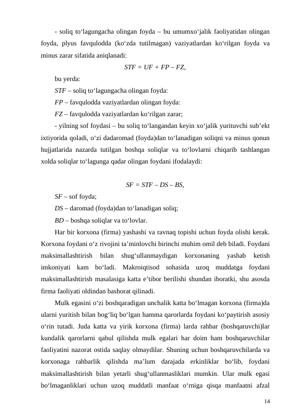 - soliq to‘lagungacha olingan foyda – bu umumxo‘jalik faoliyatidan olingan
foyda, plyus favqulodda (ko‘zda tutilmagan) vaziyatlardan ko‘rilgan foyda va
minus zarar sifatida aniqlanadi:
STF = UF + FP – FZ,
bu yerda:
STF – soliq to‘lagungacha olingan foyda:
FP – favqulodda vaziyatlardan olingan foyda:
FZ – favqulodda vaziyatlardan ko‘rilgan zarar;
- yilning sof foydasi – bu soliq to‘langandan keyin xo‘jalik yurituvchi sub’ekt
ixtiyorida qoladi, o‘zi dadaromad (foyda)dan to‘lanadigan soliqni va minus qonun
hujjatlarida nazarda tutilgan boshqa soliqlar va to‘lovlarni chiqarib tashlangan
xolda soliqlar to‘lagunga qadar olingan foydani ifodalaydi:
SF = STF – DS – BS,
SF – sof foyda;
DS – daromad (foyda)dan to‘lanadigan soliq;
BD – boshqa soliqlar va to‘lovlar.
Har bir korxona (firma) yashashi va ravnaq topishi uchun foyda olishi kerak.
Korxona foydani o‘z rivojini ta’minlovchi birinchi muhim omil deb biladi. Foydani
maksimallashtirish  bilan  shug‘ullanmaydigan  korxonaning  yashab  ketish
imkoniyati  kam  bo‘ladi.  Makroiqtisod  sohasida  uzoq  muddatga  foydani
maksimallashtirish masalasiga katta e’tibor berilishi shundan iboratki, shu asosda
firma faoliyati oldindan bashorat qilinadi. 
Mulk egasini o‘zi boshqaradigan unchalik katta bo‘lmagan korxona (firma)da
ularni yuritish bilan bog‘liq bo‘lgan hamma qarorlarda foydani ko‘paytirish asosiy
o‘rin tutadi. Juda katta va yirik korxona (firma) larda rahbar (boshqaruvchi)lar
kundalik qarorlarni qabul qilishda mulk egalari har doim ham boshqaruvchilar
faoliyatini nazorat ostida saqlay olmaydilar. Shuning uchun boshqaruvchilarda va
korxonaga  rahbarlik  qilishda  ma’lum  darajada  erkinliklar  bo‘lib,  foydani
maksimallashtirish bilan yetarli shug‘ullanmasliklari mumkin. Ular mulk egasi
bo‘lmaganliklari  uchun  uzoq  muddatli  manfaat  o‘rniga  qisqa  manfaatni  afzal
14
